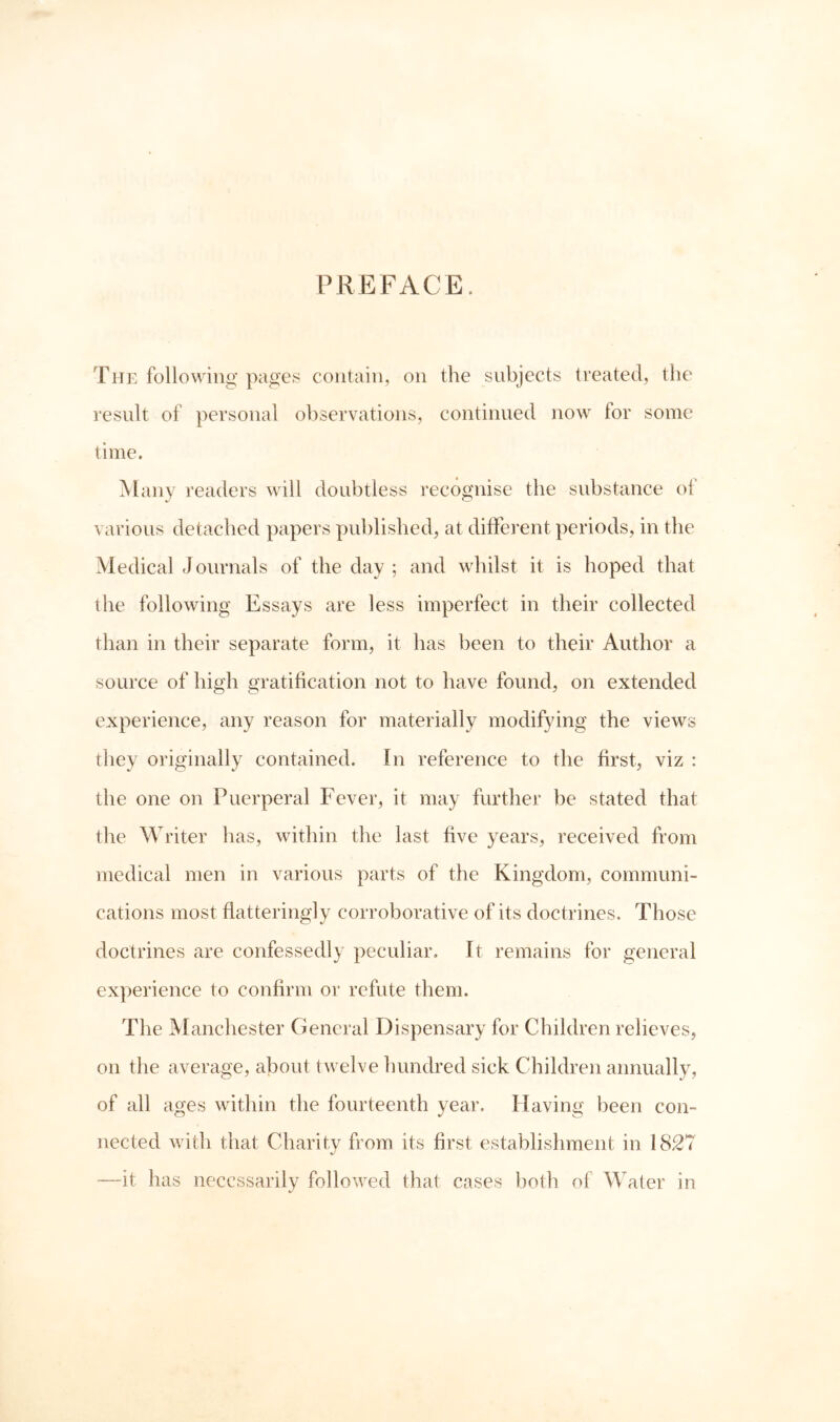 PREFACE. The following- pages contain, on the subjects treated, the resnlt of personal ol)servations, continued now lor some time. Many readers will doubtless recognise the snbstance ol various detached papers pnhlished, at different periods, in the Medical Journals of the day; and whilst it is hoped that the following Essays are less imperfect in their collected than in their separate form, it has been to their Author a source of high gratification not to have found, on extended experience, any reason for materially modifying the views they originally contained. In reference to the first, viz : the one on Puerperal Fever, it may further be stated that the Writer has, within the last five years, received from medical men in various parts of the Kingdom, communi- cations most flatteringly corroborative of its doctrines. Those doctrines are confessedly peculiar. It remains for general experience to confirm or refute them. The Manchester General Dispensary for Children relieves, on the average, about twelve hundred sick Children annually, of all ages within the fourteenth year. Having been con- nected with that Charity from its first establishment in 1827 -—it has necessarily followed that cases both of ^Vater in