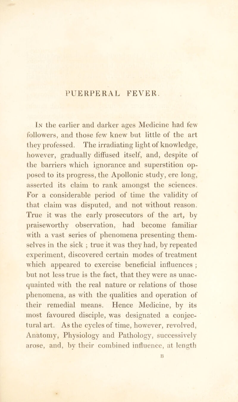 PUERPERAL FEVER. In the earlier and darker ages Medicine had few followers, and those few knew hut little of the art they professed. The irradiating light of knowledge, however, gradually diffused itself, and, despite of the harriers which ignorance and superstition op- posed to its progress, the Apollonic study, ere long, asserted its claim to rank amongst the sciences. For a considerable period of time the validity of that claim was disputed, and not without reason. True it was the early prosecutors of the arL by praiseworthy observation, had become familiar with a vast series of phenomena presenting them- selves in the sick ; true it was they had, by repeated experiment, discovered certain modes of treatment which appeared to exercise beneficial influences ; but not less true is the fact, that they were as unac- quainted with the real nature or relations of those phenomena, as with the qualities and operation of their remedial means. Hence Medicine, by its most favoured disciple, was designated a conjec- tural art. As the cycles of time, however, revolved, Anatomy, Physiology and Pathology, successively arose, and, by their combined influence, at length B