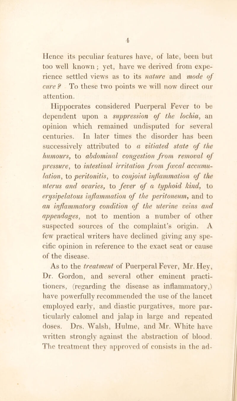 1 Hence its peculiar features have, of late, been but too well known ; yet, have we derived from expe- rience settled views as to its nature and mode of cure ? To these two points we will now direct our attention. Hippocrates considered Puerperal Fever to be dependent upon a suppression of the lochia, an opinion which remained undisputed for several centuries. In later times the disorder has been successively attributed to a vitiated state of the humours, to abdominal congestion from removal of pressure, to intestinal irritation from foecal accumu- lation, to peritonitis, to conjoint inflammation of the uterus and ovaries, to fever of a typhoid kind, to erysipelatous inflammation of the peritoneum, and to an inflammatory condition of the uterine veins and appendages, not to mention a number of other suspected sources of the complaint’s origin. A few practical writers have declined giving any spe- cific opinion in reference to the exact seat or cause of the disease. As to the treatment of Puerperal Fever, Mr. Hey, Dr. Gordon, and several other eminent practi- tioners, (regarding the disease as inflammatory,) have powerfully recommended the use of the lancet employed early, and diastic purgatives, more par- ticularly calomel and jalap in large and repeated doses. Drs. Walsh, Hulme, and Mr. White have written strongly against the abstraction of blood. The treatment they approved of consists in the ad-