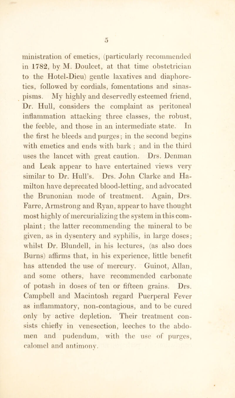 ministration of emetics, (particularly recommended in 1782, by M. Doulcet, at that time obstetrician to the Hotel-Dieu) gentle laxatives and diaphore- tics, followed by cordials, fomentations and sinas- pisms. My highly and deservedly esteemed friend. Dr. Hull, considers the complaint as peritoneal inflammation attacking three classes, the robust, the feeble, and those in an intermediate state. In the first he bleeds and purges; in the second begins with emetics and ends with bark ; and in the third uses the lancet with great caution. Drs. Denman and Leak appear to have entertained views very similar to Dr. Hull’s. Drs. John Clarke and Ha- milton have deprecated blood-letting, and advocated the Brunonian mode of treatment. Again, Drs. Farre, Armstrong and Ryan, appear to have thought most highly of mercurializing the system in this com- plaint ; the latter recommending the mineral to be given, as in dysentery and syphilis, in large doses; whilst Dr. Blundell, in his lectures, (as also does Burns) affirms that, in his experience, little benefit has attended the use of mercury. Guinot, Allan, and some others, have recommended carbonate of potash in doses of ten or fifteen grains. Drs. Campbell and Macintosh regard Puerperal Fever as inflammatory, non-contagious, and to be cured only by active depletion. Their treatment con- sists chiefly in venesection, leeches to the abdo- men and pudendum, with the use of ymrges, calomel and antimonv. %