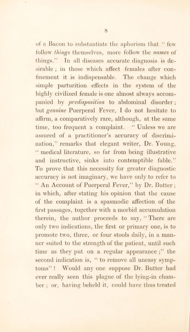 of a Bacon to substantiate the apliorisin that few follow things themselves, more follow the names of things.” In all diseases accurate diagnosis is de- sirable ; in those which affect females after con- tinement it is indispensable. The change which simple parturition effects in the system of the highly civilized female is one almost always accom- panied by predisposition to abdominal disorder; but genuine Puerperal Fever, I do not hesitate to affirm, a comparatively rare, although, at the same time, too frequent a complaint. ‘‘ Unless we are assured of a practitioner’s accuracy of discrimi- nation,” remarks that elegant writer. Dr. Young, “ medical literature, so far from being illustrative and instructive, sinks into contemptible fable.” To prove that this necessity for greater diagnostic accuracy is not imaginary, we have only to refer to “ An Account of Puerperal Fever,” by Dr. Butter; in which, after stating his opinion that the cause of the complaint is a spasmodic affection of the first passages, together with a morbid accumulation therein, the author proceeds to say, “There are only two indications, the first or primary one, is to promote two, three, or four stools daily, in a man- ner suited to the strength of the patient, until such time as they put on a regular appearance ;” the second indication is, “to remove all uneasy symp- toms” ! Would any one suppose Dr. Butter had ever really seen this plague of the lying-in cham- ber ; or, having beheld it, could have thus treated