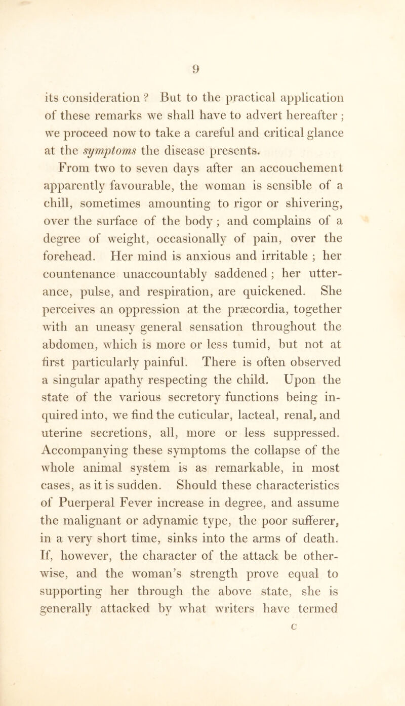its consideration '? But to the practical application of these remarks we shall have to advert hereafter ; we proceed now to take a careful and critical glance at the symptoms the disease presents. From two to seven days after an accouchement apparently favourable, the woman is sensible of a chill, sometimes amounting to rigor or shivering, over the surface of the body; and complains of a degree of weight, occasionally of pain, over the forehead. Her mind is anxious and irritable ; her countenance unaccountably saddened ; her utter- ance, pulse, and respiration, are quickened. She perceives an oppression at the prsecordia, together with an uneasy general sensation throughout the abdomen, which is more or less tumid, but not at first particularly painful. There is often observed a singular apathy respecting the child. Upon the state of the various secretory functions being in- quired into, we find the cuticular, lacteal, renal, and uterine secretions, all, more or less suppressed. Accompanying these symptoms the collapse of the whole animal system is as remarkable, in most cases, as it is sudden. Should these characteristics of Puerperal Fever increase in degree, and assume the malignant or adynamic type, the poor sufferer, in a verv short time, sinks into the arms of death. If, however, the character of the attack be other- wise, and the woman’s strength prove equal to supporting her through the above state, she is generally attacked by what writers have termed c
