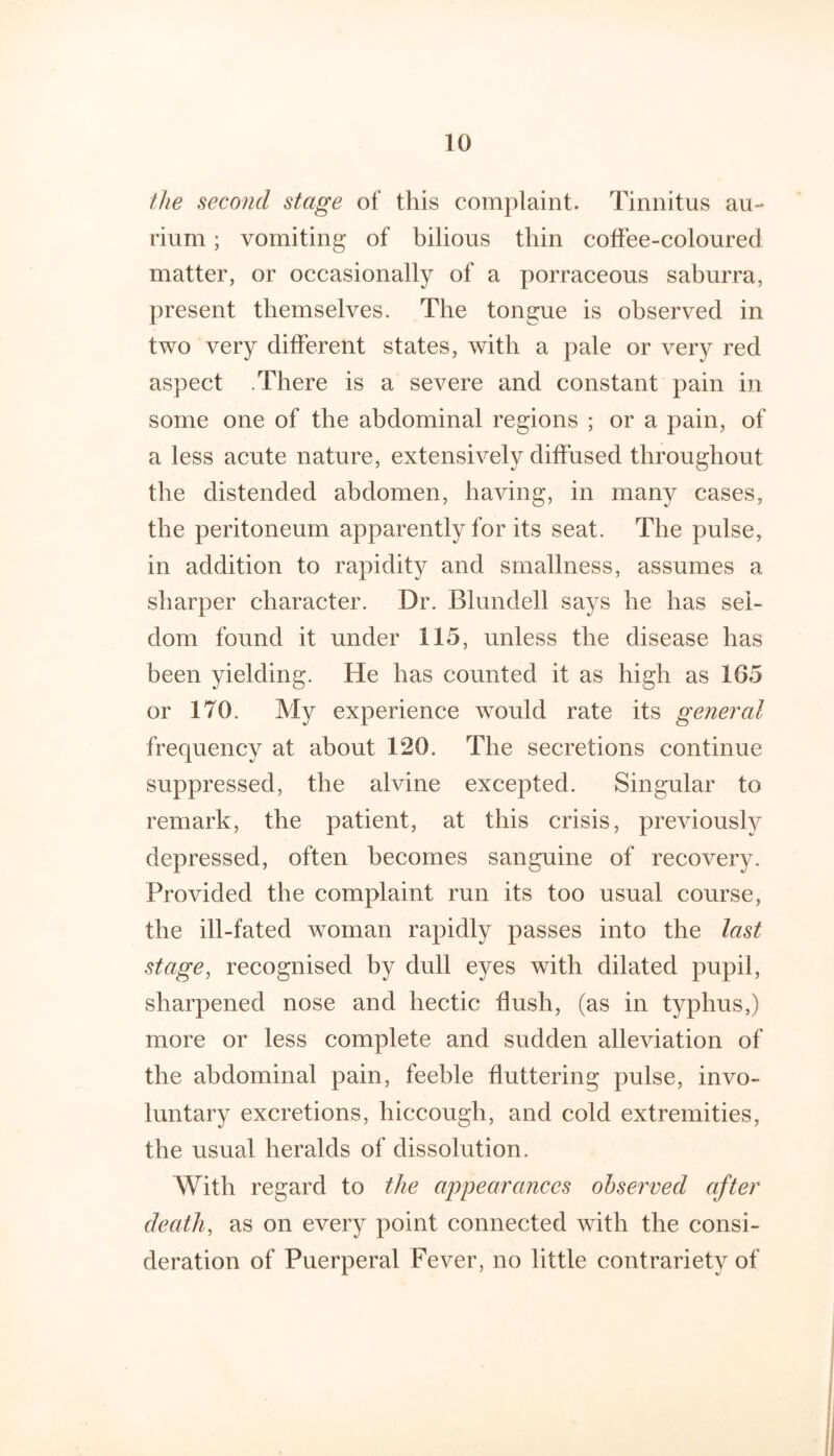 the second stage of this complaint. Tinnitus au- rium; vomiting of bilious thin coffee-coloured matter, or occasionally of a porraceous saburra, present themselves. The tongue is observed in two very different states, with a pale or very red aspect .There is a severe and constant pain in some one of the abdominal regions ; or a pain, of a less acute nature, extensively diffused throughout the distended abdomen, having, in many cases, the peritoneum apparently for its seat. The pulse, in addition to rapidity and smallness, assumes a sharper character. Dr. Blundell says he has sel- dom found it under 115, unless the disease has been yielding. He has counted it as high as 165 or 170. My experience would rate its general frequency at about 120. The secretions continue suppressed, the alvine excepted. Singular to remark, the patient, at this crisis, previously depressed, often becomes sanguine of recovery. Provided the complaint run its too usual course, the ill-fated woman rapidly passes into the last stage, recognised by dull eyes with dilated pupil, sharpened nose and hectic flush, (as in typhus,) more or less complete and sudden alleviation of the abdominal pain, feeble fluttering pulse, invo- luntary excretions, hiccough, and cold extremities, the usual heralds of dissolution. With regard to the appearances observed after death, as on every point connected with the consi- deration of Puerperal Fever, no little contrariety of