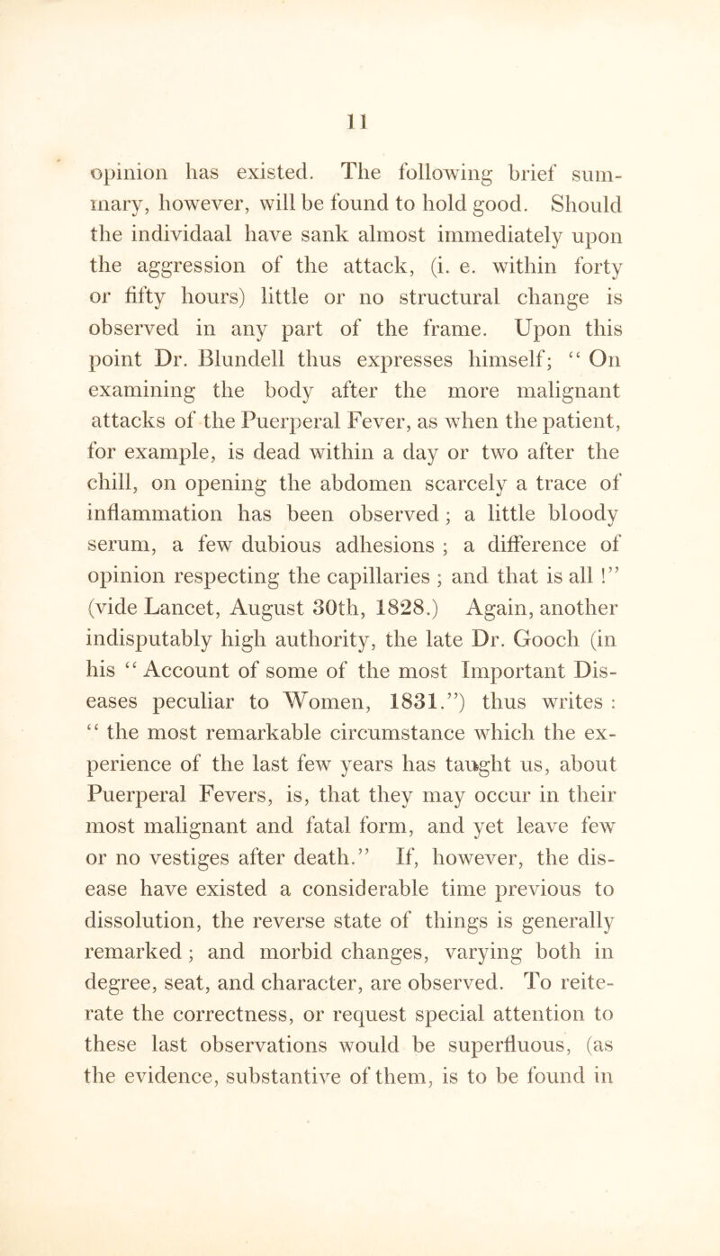 opinion has existed. The following brief sum- mary, however, will be found to hold good. Should the individaal have sank almost immediately upon the aggression of the attack, (i. e. within forty or fifty hours) little or no structural change is observed in any part of the frame. Upon this point Dr. Blundell thus expresses himself; On examining the body after the more malignant attacks of the Puerperal Fever, as when the patient, for example, is dead within a day or two after the chill, on opening the abdomen scarcely a trace of inflammation has been observed ; a little bloody serum, a few dubious adhesions ; a difference of opinion respecting the capillaries ; and that is all !” (vide Lancet, August 30th, 1828.) Again, another indisputably high authority, the late Dr. Gooch (in his “Account of some of the most Important Dis- eases peculiar to Women, 1831.”) thus writes : “ the most remarkable circumstance which the ex- perience of the last few years has taught us, about Puerperal Fevers, is, that they may occur in their most malignant and fatal form, and yet leave few or no vestiges after death,” If, however, the dis- ease have existed a considerable time previous to dissolution, the reverse state of things is generally remarked; and morbid changes, varying both in degree, seat, and character, are observed. To reite- rate the correctness, or request special attention to these last observations would be superfluous, (as the evidence, substantive of them, is to be found in