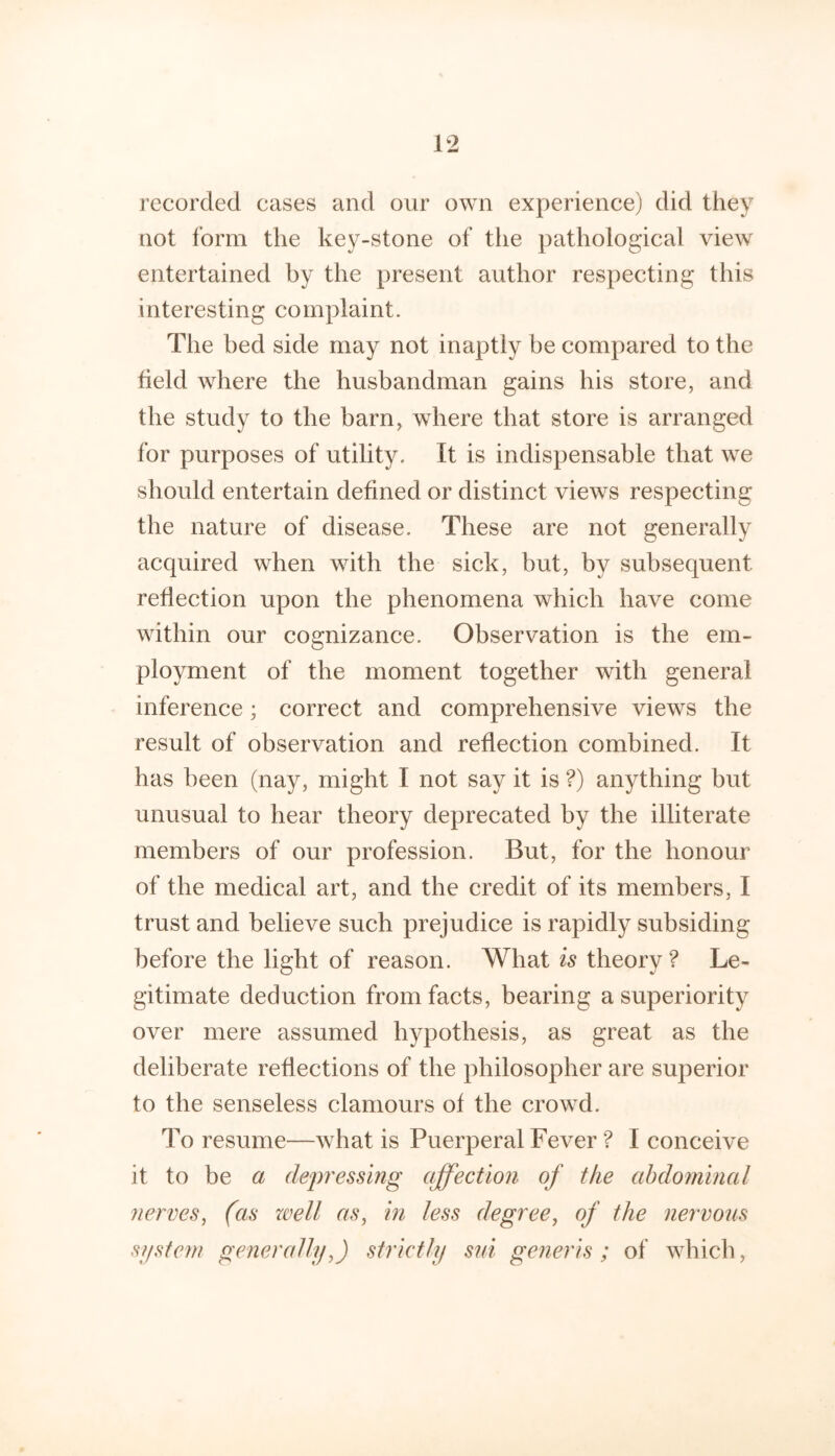 recorded cases and our own experience) did they not form the key-stone of tlie pathological view entertained by the present author respecting this interesting complaint. The bed side may not inaptly be compared to the held where the husbandman gains his store, and the study to the barn, where that store is arranged for purposes of utility. It is indispensable that we should entertain defined or distinct views respecting the nature of disease. These are not generally acquired when with the sick, but, by subsequent reflection upon the phenomena which have come within our cognizance. Observation is the em- ployment of the moment together with general inference; correct and comprehensive views the result of observation and reflection combined. It has been (nay, might I not say it is ?) anything but unusual to hear theory deprecated by the illiterate members of our profession. But, for the honour of the medical art, and the credit of its members, I trust and believe such prejudice is rapidly subsiding before the light of reason. What is theory ? Le- gitimate deduction from facts, bearing a superiority over mere assumed hypothesis, as great as the deliberate reflections of the philosopher are superior to the senseless clamours of the crowd. To resume—what is Puerperal Fever ? I conceive it to be a dep'essing affection of the abdominal nerves, (as well as, in less degree, of the nervous sifstem generally,) strictly sui generis ; of which,