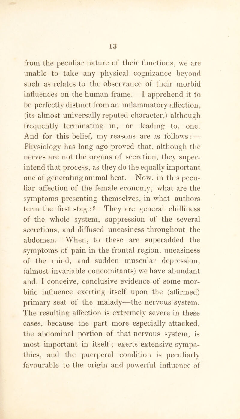from the peculiar nature of their functions, we are unable to take any physical cognizance beyond such as relates to the observance of their morbid influences on the human frame. I apprehend it to be perfectly distinct from an inflammatory affection, (its almost universally reputed character,) although frequently terminating in, or leading to, one. And for this belief, my reasons are as follows :— Physiology has long ago proved that, although the nerves are not the organs of secretion, they super- intend that process, as they do the equally important one of generating animal heat. Now, in this pecu- liar affection of the female economy, what are the symptoms presenting themselves, in what authors term the first stage ? They are general chilliness of the whole system, suppression of the several secretions, and diffused uneasiness throughout the abdomen. When, to these are superadded the symptoms of pain in the frontal region, uneasiness of the mind, and sudden muscular depression, (almost invariable concomitants) we have abundant and, I conceive, conclusive evidence of some mor- bific influence exerting itself upon the (affirmed) primary seat of the malady—the nervous system. The resulting affection is extremely severe in these cases, because the part more especially attacked, the abdominal portion of that nervous system, is most important in itself; exerts extensive sympa- thies, and the puerperal condition is peculiarly favourable to the origin and powerful influence of