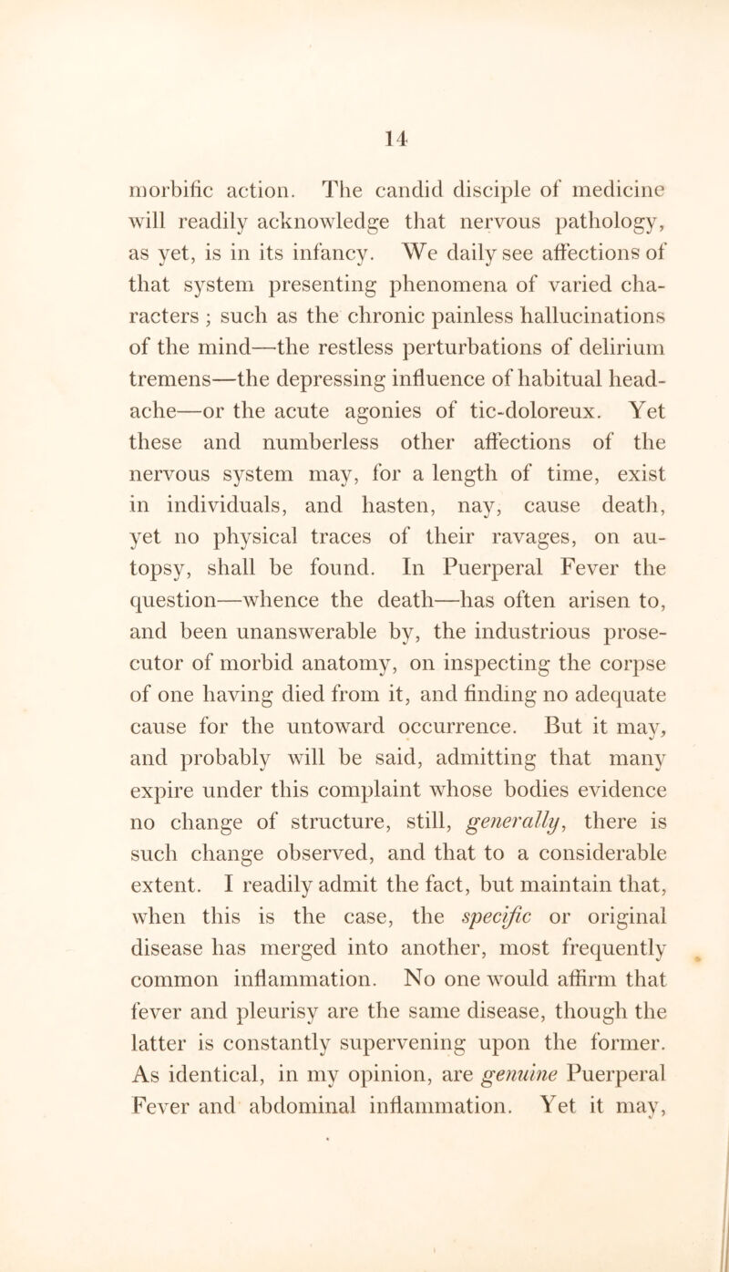 morbific action. The candid disciple of medicine will readily acknowledge that nervous pathology, as yet, is in its infancy. We daily see affections of that system presenting phenomena of varied cha- racters ; such as the chronic painless hallucinations of the mind—-the restless perturbations of delirium tremens—the depressing influence of habitual head- ache—or the acute agonies of tic-doloreux. Yet these and numberless other affections of the nervous system may, for a length of time, exist in individuals, and hasten, nay, cause death, yet no physical traces of their ravages, on au- topsy, shall be found. In Puerperal Fever the question—whence the death—has often arisen to, and been unanswerable by, the industrious prose- cutor of morbid anatomy, on inspecting the corpse of one having died from it, and finding no adequate cause for the untoward occurrence. But it mav, and probably will be said, admitting that many expire under this complaint whose bodies evidence no change of structure, still, generally, there is such change observed, and that to a considerable extent. I readily admit the fact, but maintain that, when this is the case, the specific or original disease has merged into another, most frequently common inflammation. No one would affirm that fever and pleurisy are the same disease, though the latter is constantly supervening upon the former. As identical, in my opinion, are gemdne Puerperal Fever and abdominal inflammation. Yet it may.