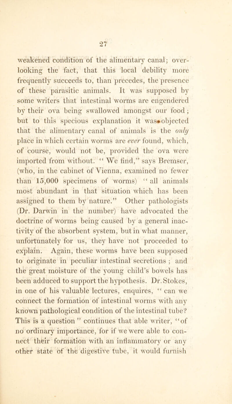 weakened condition of the alimentary canal; over- looking the fact, that this local debility more frequently succeeds to, than precedes, the presence of these parasitic animals. It was supposed by some writers that intestinal worms are engendered by their ova being swallowed amongst our food; but to this specious explanation it was#objected that the alimentary canal of animals is the only place in which certain worms are ever found, which, of course, would not be, provided the ova were imported from without. “ AVe find,” says Bremser, (who, in the cabinet of Vienna, examined no fewer than 15,000 specimens of worms) “ all animals most abundant in that situation which has been assigned to them by nature.” Other pathologists (Dr. Darwin in the number) have advocated the doctrine of worms being caused by a general inac- tivity of the absorbent system, but in what manner, unfortunately for us, they have not proceeded to explain. Again, these worms have been supposed to originate in peculiar intestinal secretions ; and the great moisture of the young child’s bowels has been adduced to support the hypothesis. Dr. Stokes, in one of his valuable lectures, enquires, can we connect the formation of intestinal worms with any known pathological condition of the intestinal tube? This is a question ” continues that able writer, ‘‘of no ordinary importance, for if we were able to con- nect their formation with an inflammatory or any other state of the digestive tube, it would furnish