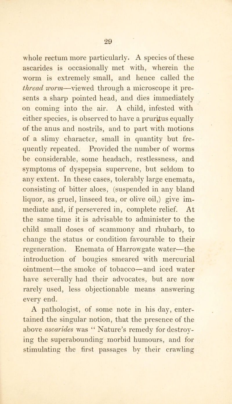 whole rectum more particularly. A species of these ascarides is occasionally met with, wherein the worm is extremely small, and hence called the thread worm—viewed through a microscope it pre- sents a sharp pointed head, and dies immediately on coming into the air. A child, infested with either species, is observed to have a pruritus equally of the anus and nostrils, and to part with motions of a slimy character, small in quantity but fre- quently repeated. Provided the number of worms be considerable, some headach, restlessness, and symptoms of dyspepsia supervene, but seldom to any extent. In these cases, tolerably large enemata, consisting of bitter aloes, (suspended in any bland liquor, as gruel, linseed tea, or olive oil,) give im- mediate and, if persevered in, complete relief. At the same time it is advisable to administer to the child small doses of scammony and rhubarb, to change the status or condition favourable to their regeneration. Enemata of Harrowgate water—the introduction of bougies smeared with mercurial ointment—the smoke of tobacco—and iced water have severally had their advocates, but are now rarely used, less objectionable means answering every end. A pathologist, of some note in his day, enter- tained the singular notion, that the presence of the above ascarides was Nature’s remedy for destroy- ing the superabounding morbid humours, and for stimulating the first passages by their crawling