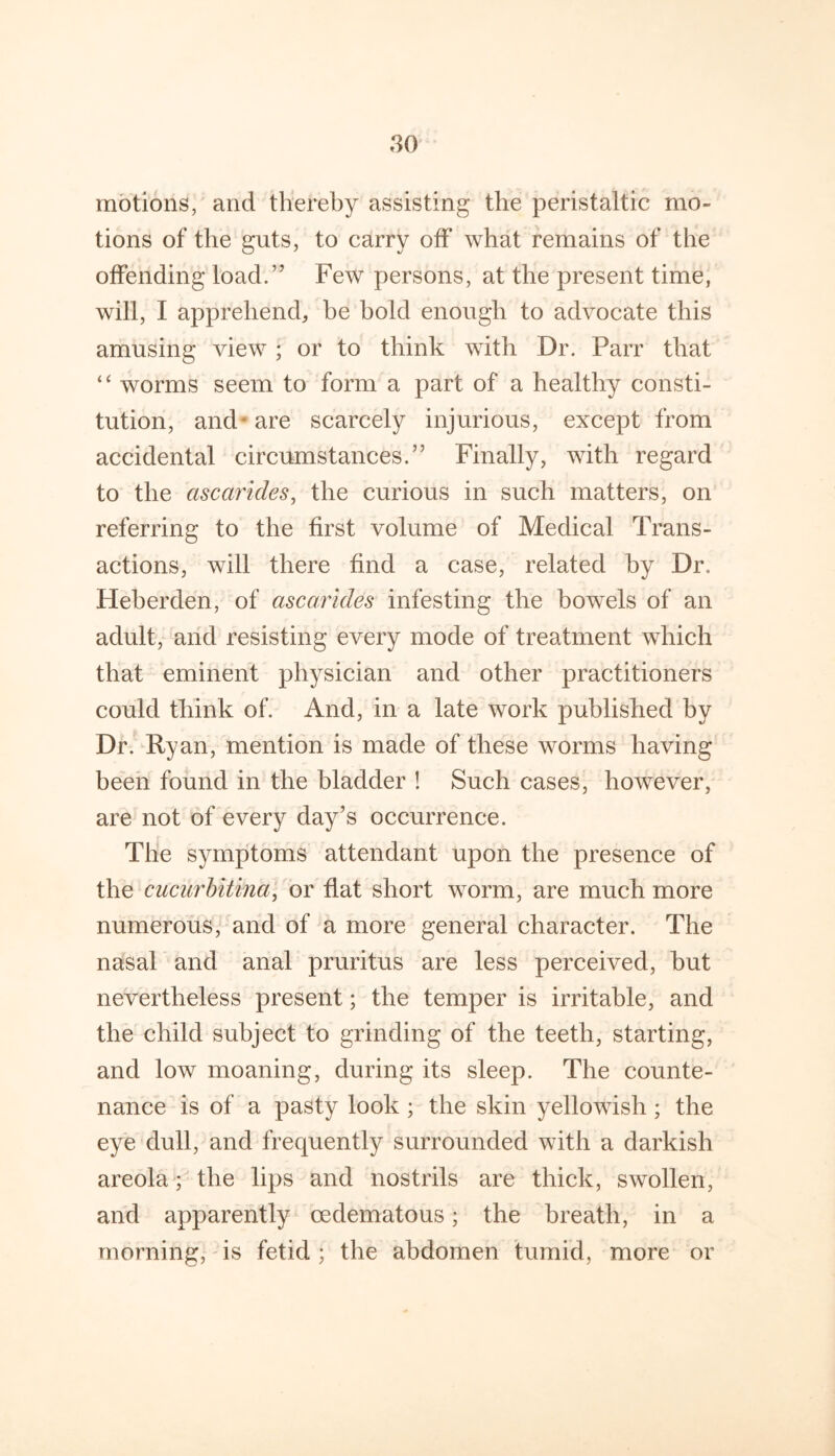 motions, and thereby assisting the peristaltic mo- tions of the guts, to carry off what remains of the offending load.” Few persons, at the present time, will, I apprehend, be bold enough to advocate this amusing view ; or to think with Dr. Parr that “ worms seem to form a part of a healthy consti- tution, and* are scarcely injurious, except from accidental circumstances.” Finally, with regard to the ascarides, the curious in such matters, on referring to the first volume of Medical Trans- actions, will there find a case, related by Dr. Heherden, of ascarides infesting the bowels of an adult, and resisting every mode of treatment which that eminent physician and other practitioners could think of. And, in a late work published by Dr. Ryan, mention is made of these worms having been found in the bladder ! Such cases, however, are not of every day’s occurrence. The symptoms attendant upon the presence of the cucurhitina, or flat short worm, are much more numerous, and of ^a more general character. The nasal and anal pruritus are less perceived, hut nevertheless present; the temper is irritable, and the child subject to grinding of the teeth, starting, and low moaning, during its sleep. The counte- nance is of a pasty look ; the skin yellowish ; the eye dull, and frequently surrounded with a darkish areola; the lips and nostrils are thick, swollen, and apparently oedematous; the breath, in a morning, is fetid; the abdomen tumid, more or