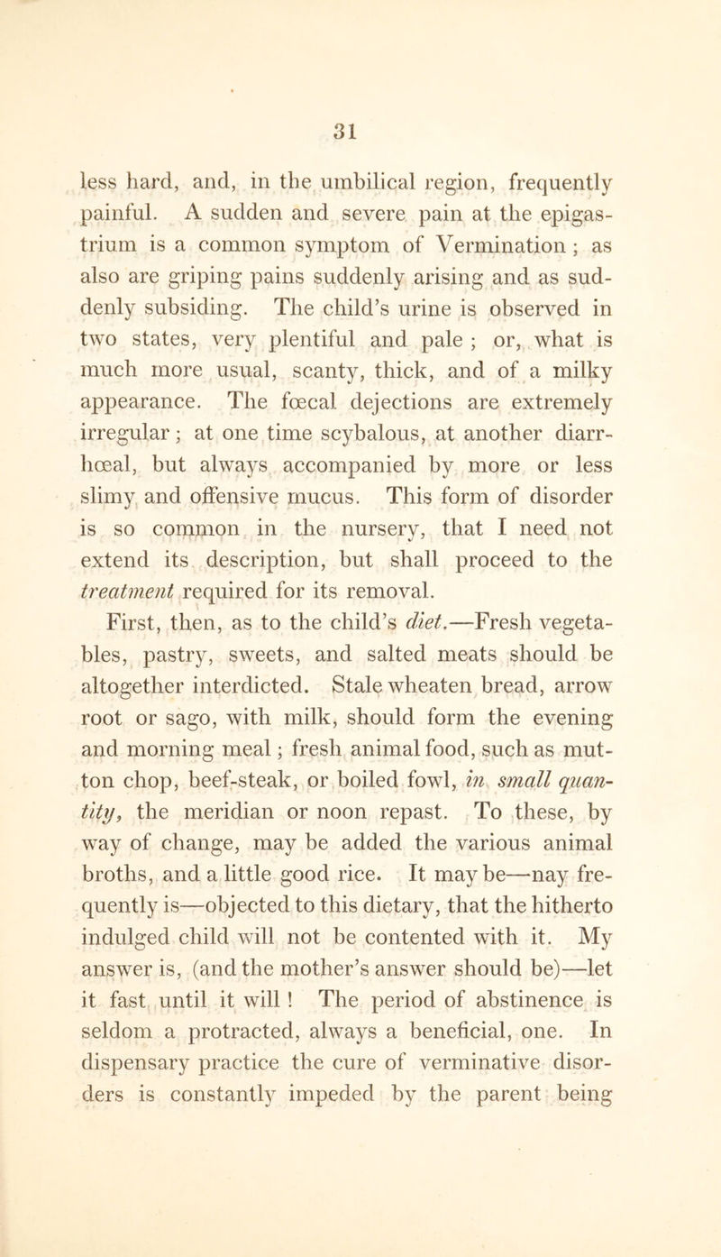 less hard, and, in the umbilical region, frequently painful. A sudden and severe pain at the epigas- trium is a common symptom of Vermination; as also are griping pains suddenly arising and as sud- denly subsiding. The child’s urine is observed in two states, very plentiful and pale ; or, what is much more usual, scanty, thick, and of a milky appearance. The foecal dejections are extremely irregular; at one time scybalous, at another diarr- hceal, but always accompanied by more or less slimy and offensive mucus. This form of disorder is so common in the nursery, that I need not extend its description, but shall proceed to the treatment required for its removal. First, then, as to the child’s diet,—Fresh vegeta- bles, pastry, sweets, and salted meats should be altogether interdicted. Stale wheaten bread, arrow root or sago, with milk, should form the evening and morning meal; fresh animal food, such as mut- ton chop, beef-steak, or boiled fowl, in small quan- tity, the meridian or noon repast. To these, by way of change, may be added the various animal broths, and a little good rice. It maybe—nay fre- quently is—objected to this dietary, that the hitherto indulged child vs^ill not be contented with it. My answer is, (and the mother’s answer should be)—let it fast until it will! The period of abstinence is seldom a protracted, always a beneficial, one. In dispensary practice the cure of verminative disor- ders is constantly impeded by the parent being