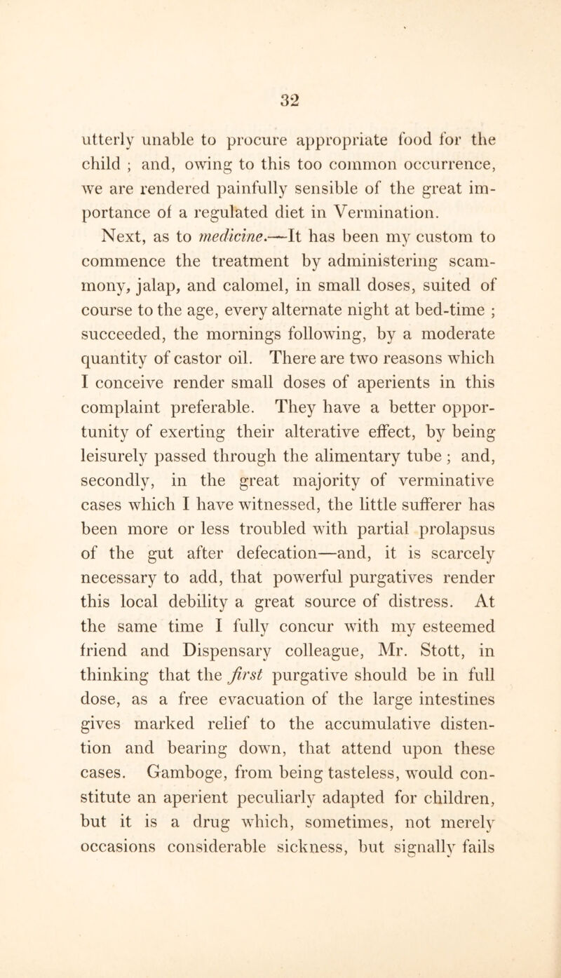 utterly unable to procure aj)propriate food for the child ; and, owing to this too common occurrence, we are rendered painfully sensible of the great im- portance of a regulated diet in Vermination. Next, as to medicine.—-It has been my custom to commence the treatment by administering scam- mony, jalap, and calomel, in small doses, suited of course to the age, every alternate night at bed-time ; succeeded, the mornings following, by a moderate quantity of castor oil. There are two reasons which I conceive render small doses of aperients in this complaint preferable. They have a better oppor- tunity of exerting their alterative effect, by being leisurely passed through the alimentary tube ; and, secondly, in the great majority of verminative cases which I have witnessed, the little sufferer has been more or less troubled with partial prolapsus of the gut after defecation—and, it is scarcely necessary to add, that powerful purgatives render this local debility a great source of distress. At concur with my esteemed friend and Dispensary colleague, Mr. Stott, in thinking that the first purgative should be in full dose, as a free evacuation of the large intestines gives marked relief to the accumulative disten- tion and bearing down, that attend upon these cases. Gamboge, from being tasteless, would con- stitute an aperient peculiarly adapted for children, but it is a drug which, sometimes, not merely occasions considerable sickness, but signally fails the same time I fully
