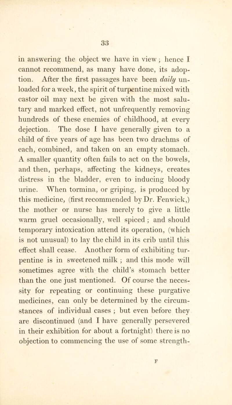 in answering the object we have in view; hence I cannot recommend, as many have done, its adop- tion. After the first passages have been dally un- loaded for a week, the spirit of turpentine mixed with castor oil may next be given with the most salu- tary and marked effect, not unfrequently removing hundreds of these enemies of childhood, at every dejection. The dose 1 have generally given to a child of five years of age has been two drachms of each, combined, and taken on an empty stomach. A smaller quantity often fails to act on the bowels, and then, perhaps, affecting the kidneys, creates distress in the bladder, even to inducing bloody urine. When tormina, or griping, is produced by this medicine, (first recommended by Dr. Fenwick,) the mother or nurse has merely to give a little warm gruel occasionally, well spiced ; and should temporary intoxication attend its operation, (which is not unusual) to lay the child in its crib until this effect shall cease. Another form of exhibiting tur- pentine is in sweetened milk ; and this mode will sometimes agree with the child’s stomach better than the one just mentioned. Of course the neces- sity for repeating or continuing these purgative medicines, can only be determined by the circum- stances of individual cases ; but even before they are discontinued (and I have generally persevered in their exhibition for about a fortnight) there is no objection to commencing the use of some strength- F