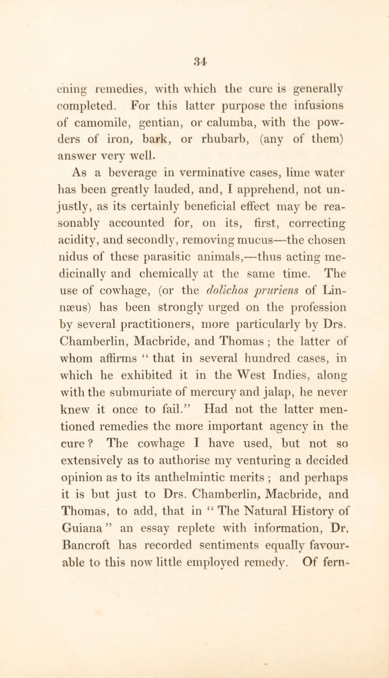 eniiig remedies, with which the cure is generally completed. For this latter purpose the infusions of camomile, gentian, or calumba, with the pow- ders of iron^ bark, or rhubarb, (any of them) answer very well. As a beverage in verminative cases, lime water has been greatly lauded, and, I apprehend, not un- justly, as its certainly beneficial effect may be rea- sonably accounted for, on its, first, correcting acidity, and secondly, removing mucus—the chosen nidus of these parasitic animals,—thus acting me- dicinally and chemically at the same time. The use of cowhage, (or the doUchos pruriens of Lin- nseus) has been strongly urged on the profession by several practitioners, more particularly by Drs. Chamberlin, Macbride, and Thomas; the latter of whom affirms “ that in several hundred cases, in which he exhibited it in the West Indies, along with the submuriate of mercury and jalap, he never knew it once to fail.” Had not the latter men- tioned remedies the more important agency in the cure ? The cowhage I have used, but not so extensively as to authorise my venturing a decided opinion as to its anthelmintic merits ; and perhaps it is but just to Drs. Chamberlin, Macbride, and Thomas, to add, that in The Natural History of Guiana ” an essay replete with information. Dr, Bancroft has recorded sentiments equally favour- able to this now little employed remedy. Of fern-