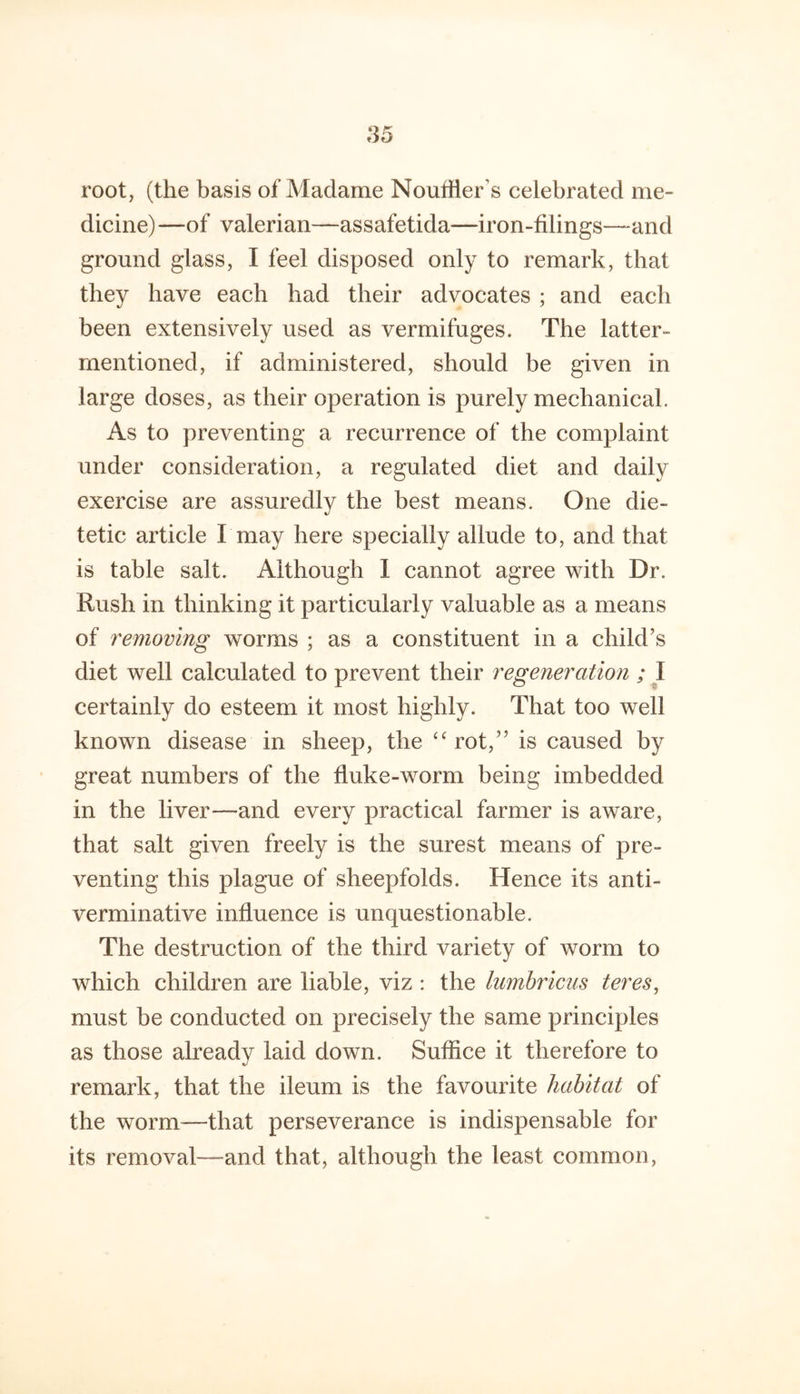 root, (the basis of Madame Nouffler’s celebrated me- dicine) —of valerian—assafetida—iron-filings—and ground glass, I feel disposed only to remark, that they have each had their advocates ; and each been extensively used as vermifuges. The latter- rnentioned, if administered, should be given in large doses, as their operation is purely mechanical. As to preventing a recurrence of the complaint under consideration, a regulated diet and daily exercise are assuredly the best means. One die- tetic article I may here specially allude to, and that is table salt. Although 1 cannot agree with Dr. Rush in thinking it particularly valuable as a means of removing worms ; as a constituent in a child’s diet well calculated to prevent their regeneration ; \ certainly do esteem it most highly. That too well known disease in sheep, the rot,” is caused by great numbers of the fiuke-worm being imbedded in the liver—and every practical farmer is aware, that salt given freely is the surest means of pre- venting this plague of sheepfolds. Hence its anti- verminative influence is unquestionable. The destruction of the third variety of worm to which children are liable, viz : the lumhricus teres, must be conducted on precisely the same principles as those already laid down. Suffice it therefore to remark, that the ileum is the favourite habitat of the worm—that perseverance is indispensable for its removal—and that, although the least common,