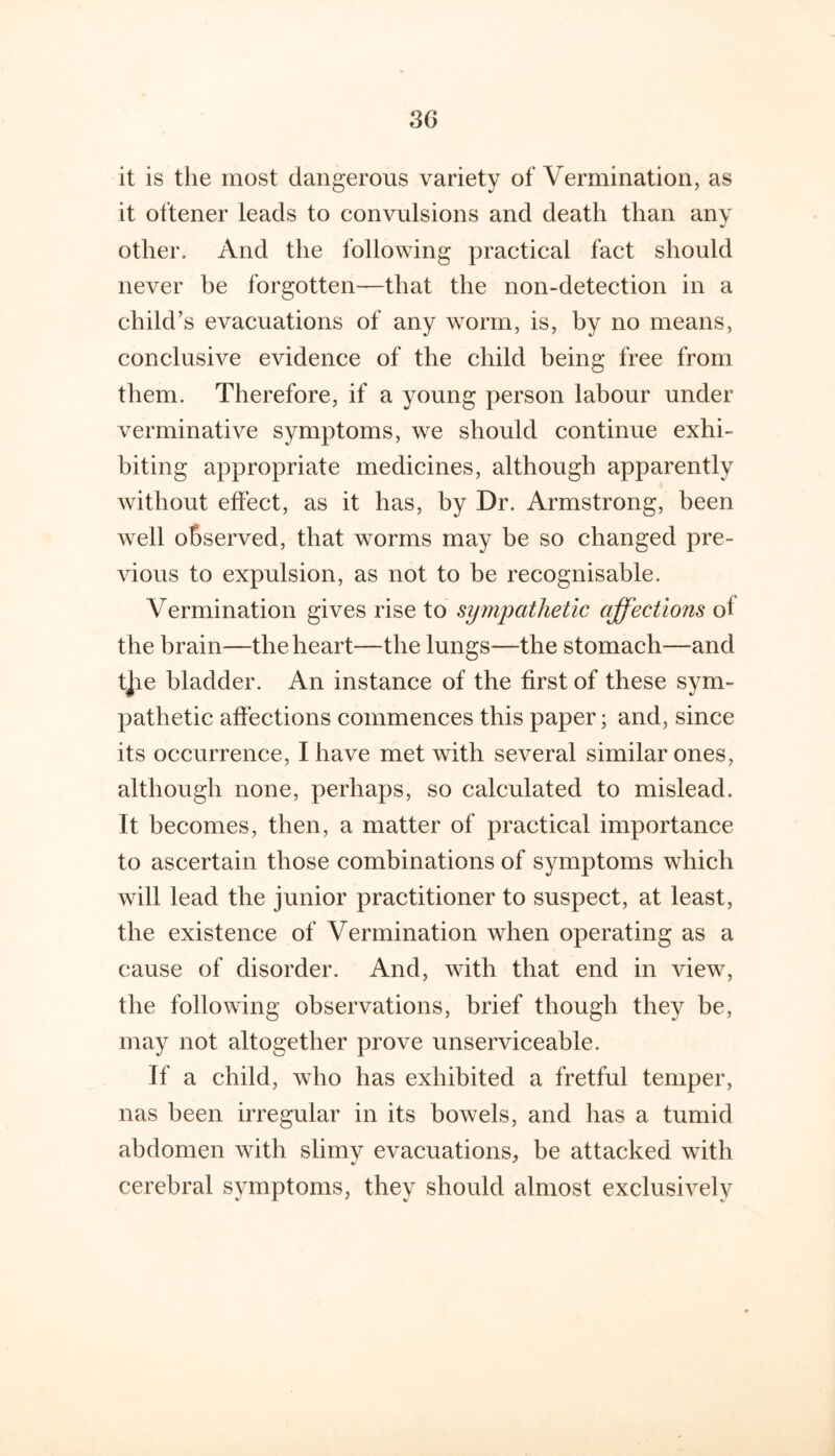 it is the most dangerous variety of Vermination, as it oftener leads to convulsions and death than any other. And the following practical fact should never be forgotten—that the non-detection in a child’s evacuations of any worm, is, by no means, conclusive evidence of the child being free from them. Therefore, if a young person labour under verminative symptoms, we should continue exhi- biting appropriate medicines, although apparently without effect, as it has, by Dr. Armstrong, been well observed, that worms may be so changed pre- vious to expulsion, as not to be recognisable. Vermination gives rise to sijmpathetic affections of the brain—the heart—the lungs—the stomach—and t]ie bladder. An instance of the first of these sym- pathetic affections commences this paper; and, since its occurrence, I have met with several similar ones, although none, perhaps, so calculated to mislead. It becomes, then, a matter of practical importance to ascertain those combinations of symptoms which will lead the junior practitioner to suspect, at least, the existence of Vermination when operating as a cause of disorder. And, with that end in view, the following observations, brief though they be, may not altogether prove unserviceable. If a child, who has exhibited a fretful temper, nas been irregular in its bowels, and has a tumid abdomen with slimv evacuations, be attacked with cerebral symptoms, they should almost exclusively