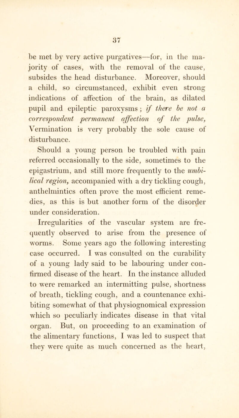 be met by very active purgatives—for, in the ma- jority of cases, with the removal of the cause, subsides the head disturbance. Moreover, should a child, so circumstanced, exhibit even strong indications of aftection of the brain, as dilated pupil and epileptic paroxysms ; if there be not a correspondent permanent affection of the pulse, Vermination is very probably the sole cause of disturbance. Should a young person be troubled with pain referred occasionally to the side, sometimes to the epigastrium, and still more frequently to the umbi- lical region, accompanied with a dry tickling cough, anthelmintics often prove the most efficient reme- dies, as this is but another form of the disorder under consideration. Irregularities of the vascular system are fre- quently observed to arise from the presence of worms. Some years ago the following interesting case occurred. I was consulted on the curability of a young lady said to be labouring under con- firmed disease of the heart. In the instance alluded to were remarked an intermitting pulse, shortness of breath, tickling cough, and a countenance exhi- biting somewhat of that physiognomical expression which so peculiarly indicates disease in that vital organ. But, on proceeding to an examination of the alimentary functions, I was led to suspect that they were quite as much concerned as the heart,