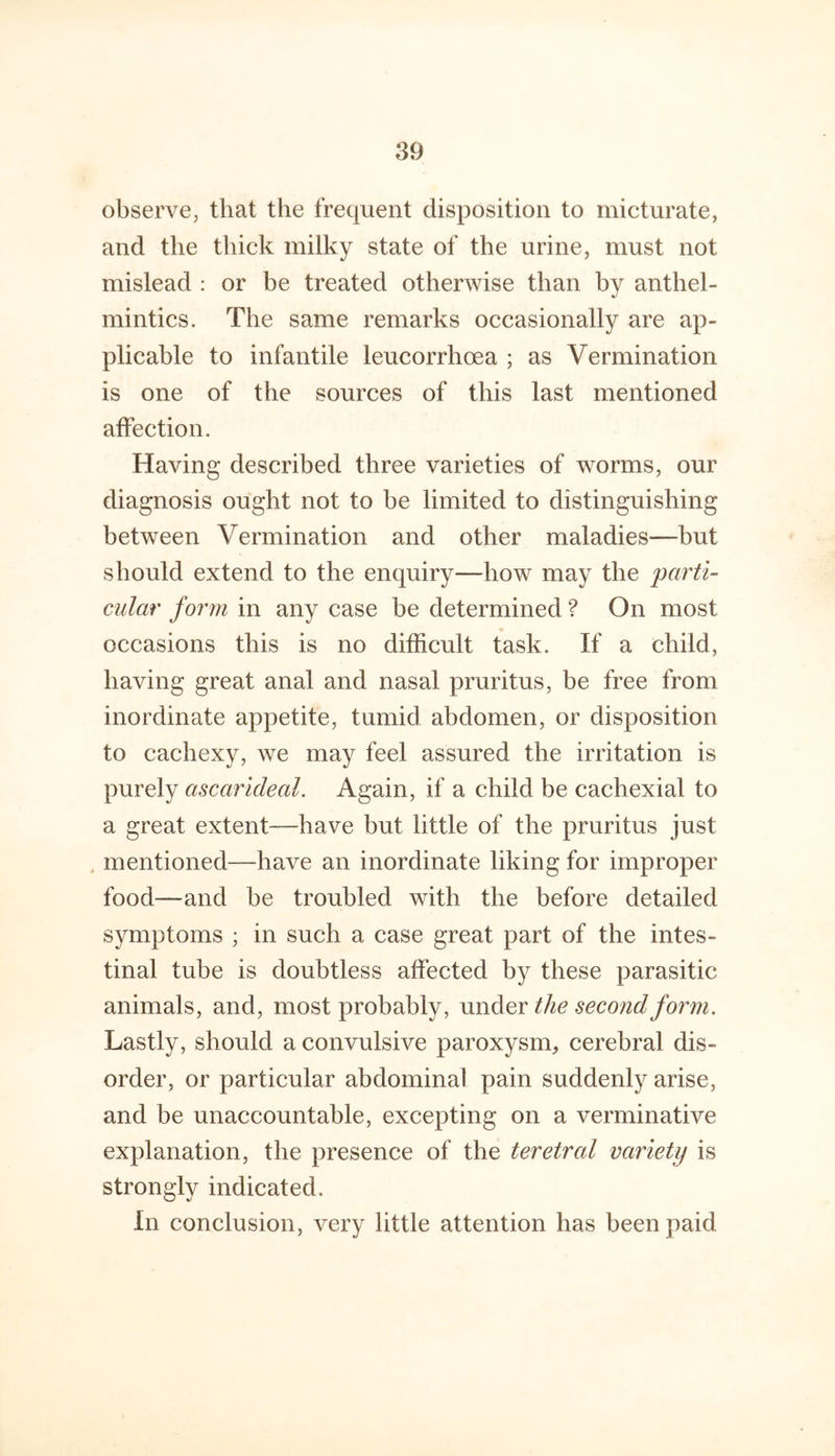 observe, that the frequent disposition to micturate, and the thick milky state of the urine, must not mislead : or be treated otherwise than by anthel- mintics. The same remarks occasionally are ap- plicable to infantile leucorrhoea ; as Vermination is one of the sources of this last mentioned affection. Having described three varieties of worms, our diagnosis ought not to be limited to distinguishing between Vermination and other maladies—but should extend to the enquiry—how may the parti- cular form in any case be determined ? On most occasions this is no difficult task. If a child, having great anal and nasal pruritus, be free from inordinate appetite, tumid abdomen, or disposition to cachexy, we may feel assured the irritation is purely ascarideal. Again, if a child be cachexial to a great extent—have but little of the pruritus just , mentioned—have an inordinate liking for improper food-—and be troubled with the before detailed symptoms ; in such a case great part of the intes- tinal tube is doubtless affected by these parasitic animals, and, most probably, under the second form. Lastly, should a convulsive paroxysm, cerebral dis- order, or particular abdominal pain suddenly arise, and be unaccountable, excepting on a verminative explanation, the presence of the teretral variety is strongly indicated. In conclusion, very little attention has been paid