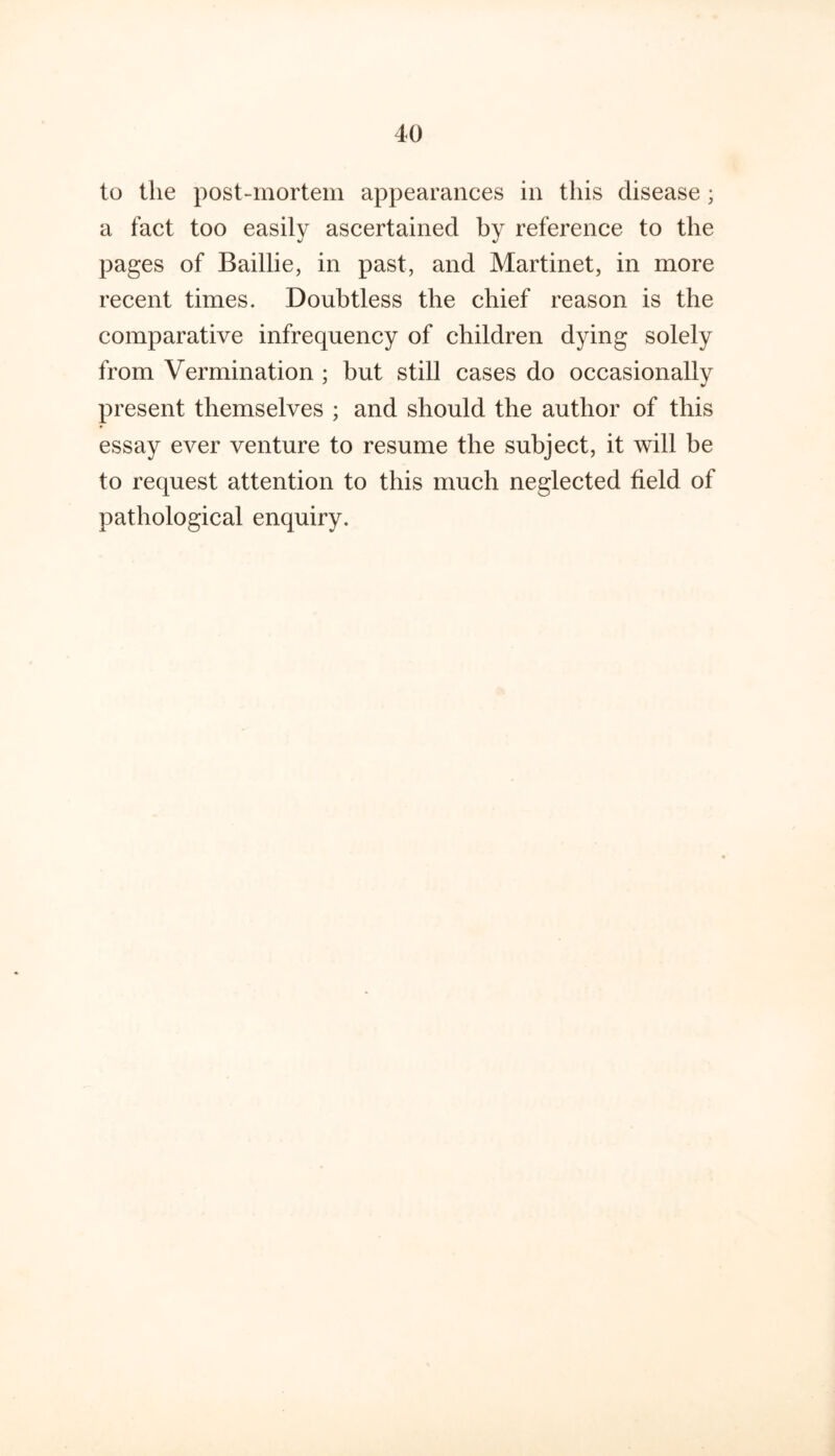 to the post-mortem appearances in this disease; a fact too easily ascertained by reference to the pages of Baillie, in past, and Martinet, in more recent times. Doubtless the chief reason is the comparative infrequency of children dying solely from Vermination ; but still cases do occasionally present themselves ; and should the author of this essay ever venture to resume the subject, it will be to request attention to this much neglected field of pathological enquiry.