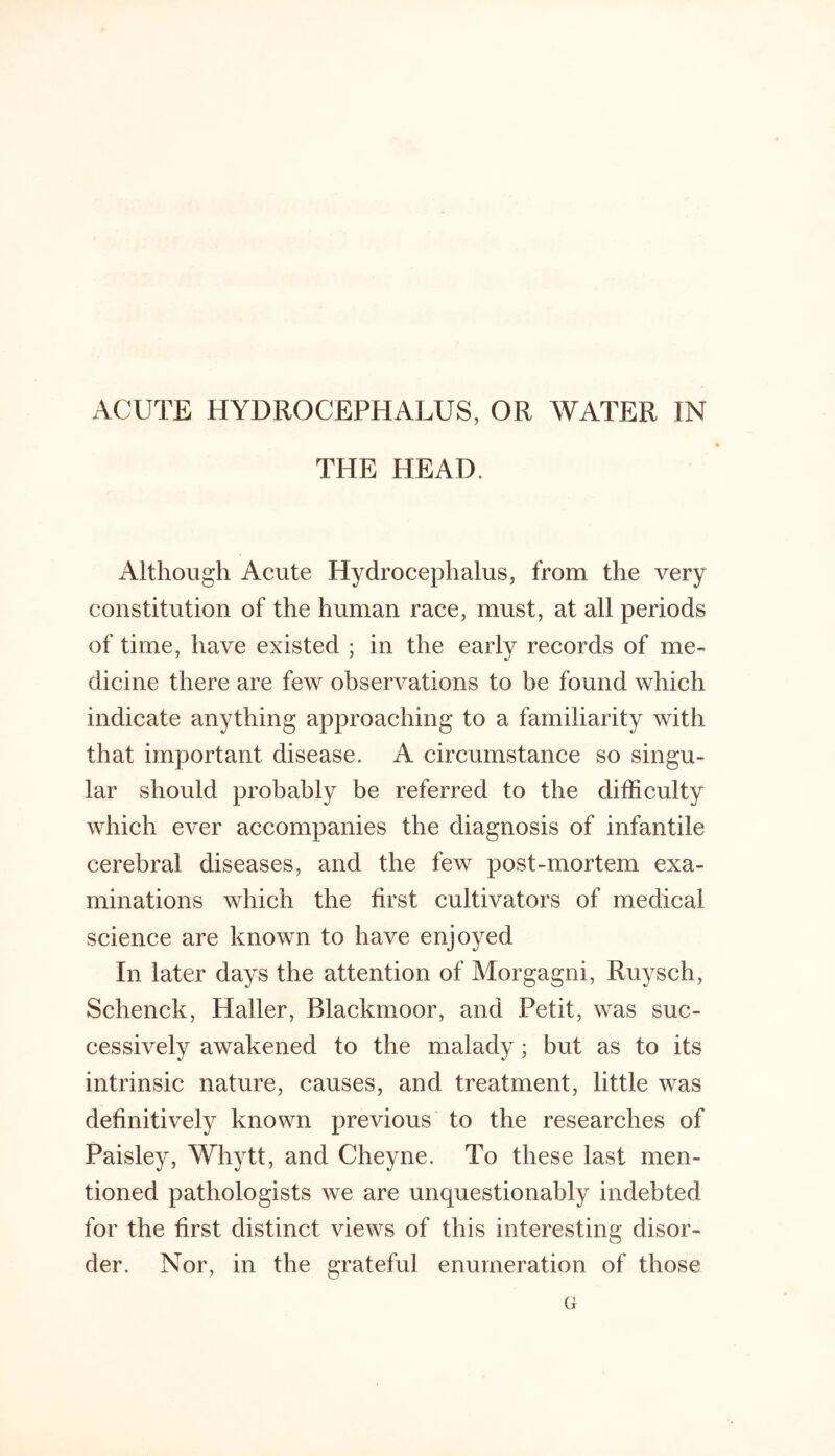 ACUTE HYDROCEPHALUS, OR WATER IN THE HEAD. Although Acute Hydrocephalus, from the very constitution of the human race, must, at all periods of time, have existed ; in the early records of me- dicine there are few observations to be found which indicate anything approaching to a familiarity with that important disease. A circumstance so singu- lar should probably be referred to the difficulty which ever accompanies the diagnosis of infantile cerebral diseases, and the few post-mortem exa- minations which the first cultivators of medical science are known to have enjoyed In later days the attention of Morgagni, Ruysch, Schenck, Haller, Blackmoor, and Petit, was suc- cessively awakened to the malady; but as to its intrinsic nature, causes, and treatment, little was definitively known previous' to the researches of Paisley, Whytt, and Cheyne. To these last men- tioned pathologists we are unquestionably indebted for the first distinct views of this interesting disor- der. Nor, in the grateful enumeration of those