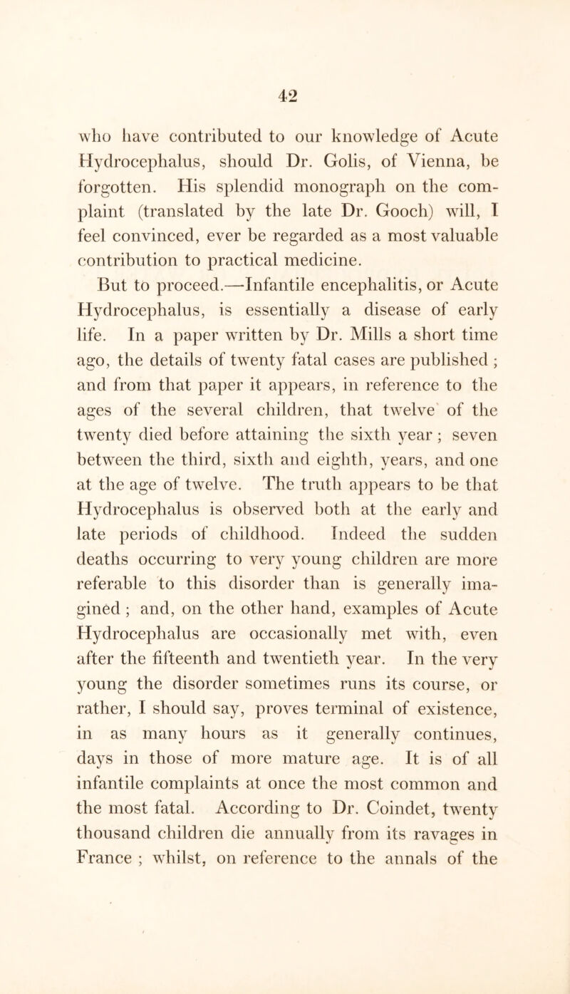 who liave contributed to our knowdedge of Acute Hydrocephalus, should Dr. Golis, of Vienna, be forgotten. His splendid monograph on the com- plaint (translated by the late Dr. Gooch) will, T feel convinced, ever be regarded as a most valuable contribution to practical medicine. But to proceed.—Infantile encephalitis, or Acute Hydrocephalus, is essentially a disease of early life. In a paper written by Dr. Mills a short time ago, the details of twenty fatal cases are published ; and from that paper it appears, in reference to the ages of the several children, that tw^elve of the twenty died before attaining the sixth year; seven betw^een the third, sixth and eighth, years, and one at the age of twelve. The truth appears to be that Hydrocephalus is observed both at the early and late periods of childhood. Indeed the sudden deaths occurring to very young children are more referable to this disorder than is generally ima- gined ; and, on the other hand, examples of Acute Hydrocephalus are occasionally met with, even after the fifteenth and twentieth year. In the very young the disorder sometimes runs its course, or rather, I should say, proves terminal of existence, in as many hours as it generally continues, days in those of more mature age. It is of all infantile complaints at once the most common and the most fatal. According to Dr. Coindet, twenty thousand children die annually from its ravages in France ; whilst, on reference to the annals of the