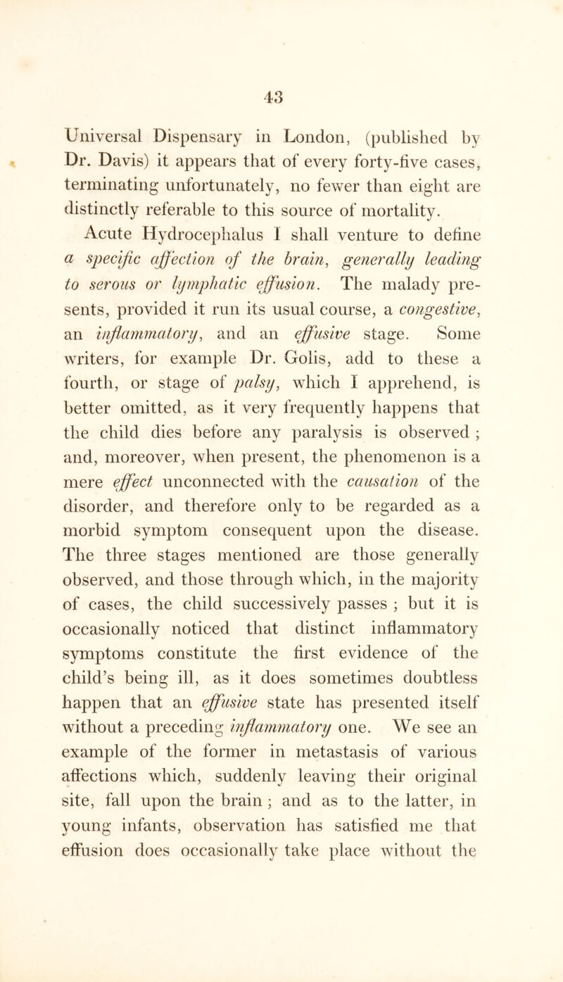 Universal Dispensary in London, (published by Dr. Davis) it appears that of every forty-five cases, terminating unfortunately, no fewer than eight are distinctly referable to this source of mortality. Acute Hydrocephalus I shall venture to define a specific affection of the brain, generally leading to serous or lymphatic effusion. The malady pre- sents, provided it run its usual course, a congestive, an inflammatory, and an effusive stage. Some writers, for example Dr. Gohs, add to these a fourth, or stage of palsy, which 1 apprehend, is better omitted, as it very frequently happens that the child dies before any paralysis is observed ; and, moreover, when present, the phenomenon is a mere ffect unconnected with the causation of the disorder, and therefore only to be regarded as a morbid symptom consequent upon the disease. The three stages mentioned are those generally observed, and those through which, in the majority of cases, the child successively passes ; but it is occasionally noticed that distinct inflammatory symptoms constitute the first evidence of the child’s being ill, as it does sometimes doubtless happen that an effusive state has presented itself without a preceding inflammatory one. We see an example of the former in metastasis of various affections which, suddenly leaving their original site, fall upon the brain ; and as to the latter, in young infants, observation has satisfied me that effusion does occasionally take place without the