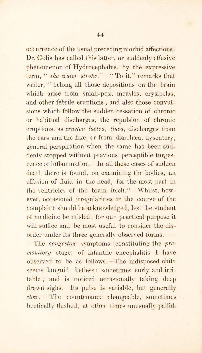 occurrence of the usual preceding morbid affections. Dr. Golis has called this latter, or suddenly effusive phenomenon of Hydrocephalus, by the expressive term, ‘‘ the water stroke.'' “To it,” remarks that writer, “ belong all those depositions on the brain which arise from small-pox, measles, erysipelas, and other febrile eruptions ; and also those convul- sions which follow the sudden cessation of chronic or habitual discharges, the repulsion of chronic eruptions, as crustea lactea, tinea^ discharges from the ears and the like, or from diarrhaea, dysentery, general perspiration when the same has been sud- denly stopped without previous perceptible turges- cence or inflammation. In all these cases of sudden death there is found, on examining the bodies, an eflusion of fluid in the head, for the most part in the ventricles of the brain itself.” Whilst, how- ever, occasional irregularities in the course of the complaint should be acknowledged, lest the student of medicine be misled, for our practical purpose it will suffice and be most useful to consider the dis- order under its three generally observed forms. The congestwe symptoms (constituting the monitory stage) of infantile encephalitis I have observed to be as follows.—The indisposed child seems languid, listless ; sometimes surly and irri- table ; and is noticed occasionally taking deep drawn sighs. Its pulse is variable, but generally slozv. The countenance changeable, sometimes liectically flushed, at other times unusually pallid.