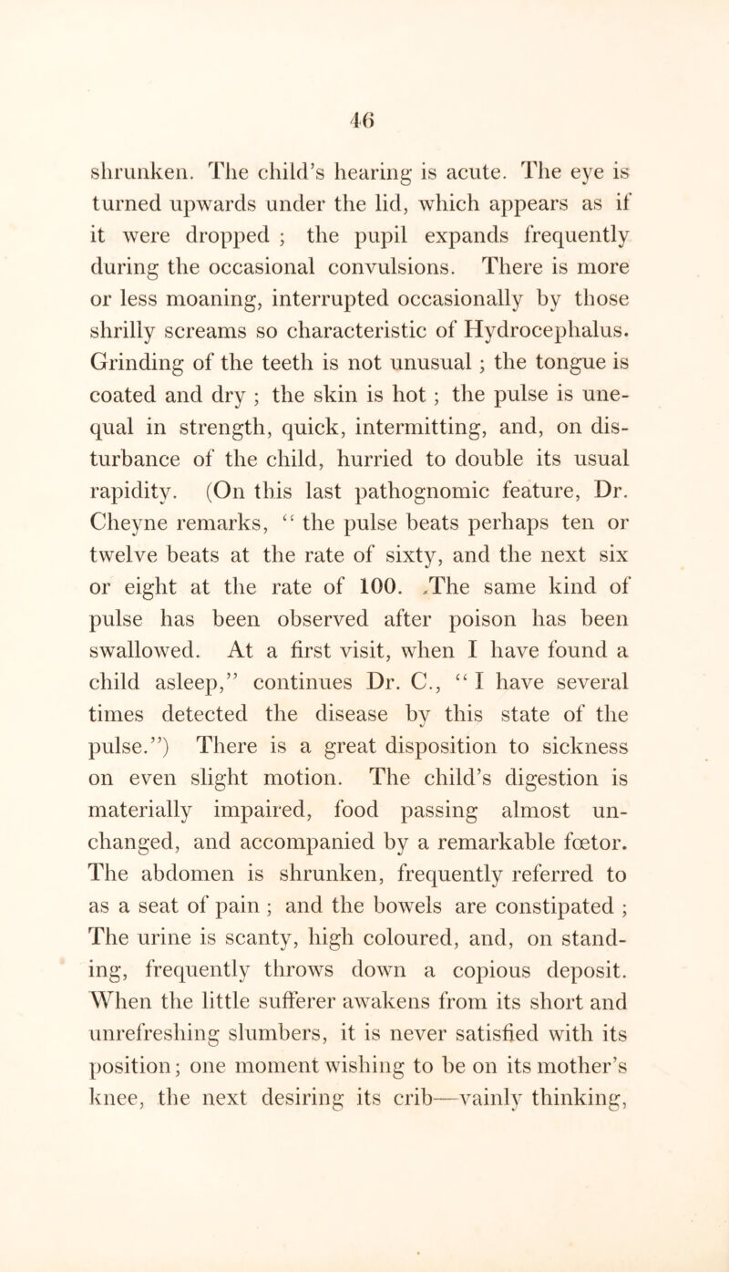 shrunken. The child’s hearing is acute. The eye is turned upwards under the lid, which appears as if it were dropped ; the pupil expands frequently during the occasional convulsions. There is more or less moaning, interrupted occasionally by those shrilly screams so characteristic of Hydrocephalus. Grinding of the teeth is not unusual; the tongue is coated and dry ; the skin is hot; the pulse is une- qual in strength, quick, intermitting, and, on dis- turbance of the child, hurried to double its usual rapidity. (On this last pathognomic feature. Dr. Cheyne remarks, '' the pulse beats perhaps ten or twelve beats at the rate of sixty, and the next six or eight at the rate of 100. .The same kind of pulse has been observed after poison has been swallowed. At a first visit, when I have found a child asleep,” continues Dr. C., “ I have several times detected the disease bv this state of the pulse.”) There is a great disposition to sickness on even slight motion. The child’s digestion is materially impaired, food passing almost un- changed, and accompanied by a remarkable foetor. The abdomen is shrunken, frequently referred to as a seat of pain ; and the bowels are constipated ; The urine is scanty, high coloured, and, on stand- ing, frequently throws down a copious deposit. When the little sufferer awakens from its short and unrefreshing slumbers, it is never satisfied with its position; one moment wishing to be on its mother’s knee, the next desiring its crib—vainly thinking,