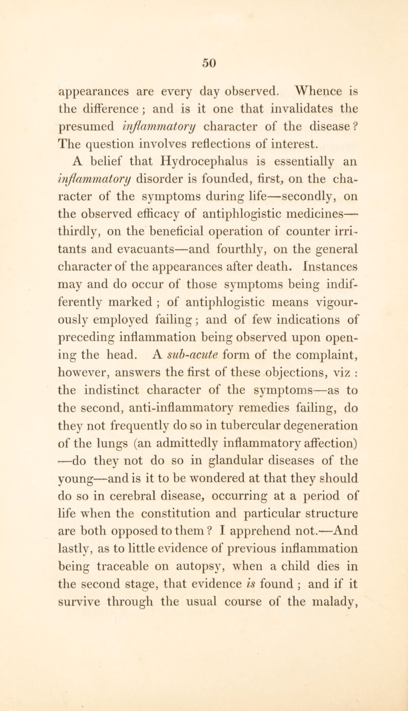 appearances are every day observed. Whence is the difference ; and is it one that invalidates the presumed injiammatory character of the disease ? The question involves reflections of interest. A belief that Hydrocephalus is essentially an inflammatory disorder is founded, first, on the cha- racter of the symptoms during life—secondly, on the observed efficacy of antiphlogistic medicines— thirdly, on the beneficial operation of counter irri- tants and evacuants—and fourthly, on the general character of the appearances after death. Instances may and do occur of those symptoms being indif- ferently marked ; of antiphlogistic means vigour- ously employed failing; and of few indications of preceding inflammation being observed upon open- ing the head. A suh-acute form of the complaint, however, answers the first of these objections, viz : the indistinct character of the symptoms—as to the second, anti-inflammatory remedies failing, do they not frequently do so in tubercular degeneration of the lungs (an admittedly inflammatory affection) —do they not do so in glandular diseases of the young—and is it to be wondered at that they should do so in cerebral disease, occurring at a period of life when the constitution and particular structure are both opposed to them ? I apprehend not.—And lastly, as to little evidence of previous inflammation being traceable on autopsy, when a child dies in the second stage, that evidence is found ; and if it survive through the usual course of the malady,