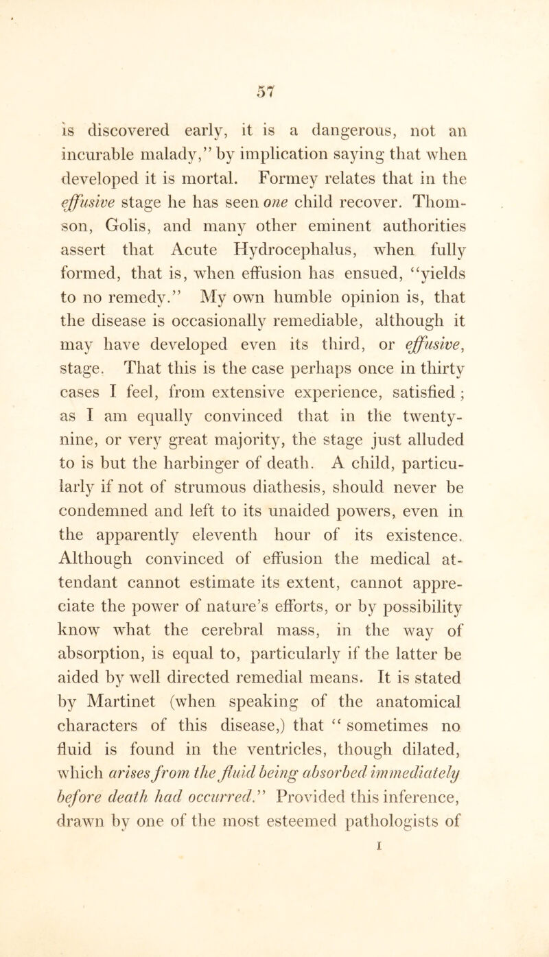 is discovered early, it is a dangerous, not an incurable malady,” by implication saying that when developed it is mortal. Formey relates that in the effusive stage he has seen one child recover. Thom- son, Golis, and many other eminent authorities assert that Acute Hydrocephalus, when fully formed, that is, when effusion has ensued, ‘‘yields to no remedy.” My own humble opinion is, that the disease is occasionally remediable, although it may have developed even its third, or effusive, stage. That this is the case perhaps once in thirty cases I feel, from extensive experience, satisfied; as I am equally convinced that in the twenty- nine, or very great majority, the stage just alluded to is but the harbinger of death. A child, particu- larly if not of strumous diathesis, should never be condemned and left to its unaided powers, even in the apparently eleventh hour of its existence. Although convinced of effusion the medical at- tendant cannot estimate its extent, cannot appre- ciate the power of nature’s efforts, or by possibility know what the cerebral mass, in the way of absorption, is equal to, particularly if the latter be aided by well directed remedial means. It is stated by Martinet (when speaking of the anatomical characters of this disease,) that “ sometimes no fluid is found in the ventricles, though dilated, which arises from the fluid being absorbed immediately before death had occurred^ Provided this inference, drawn by one of the most esteemed pathologists of I