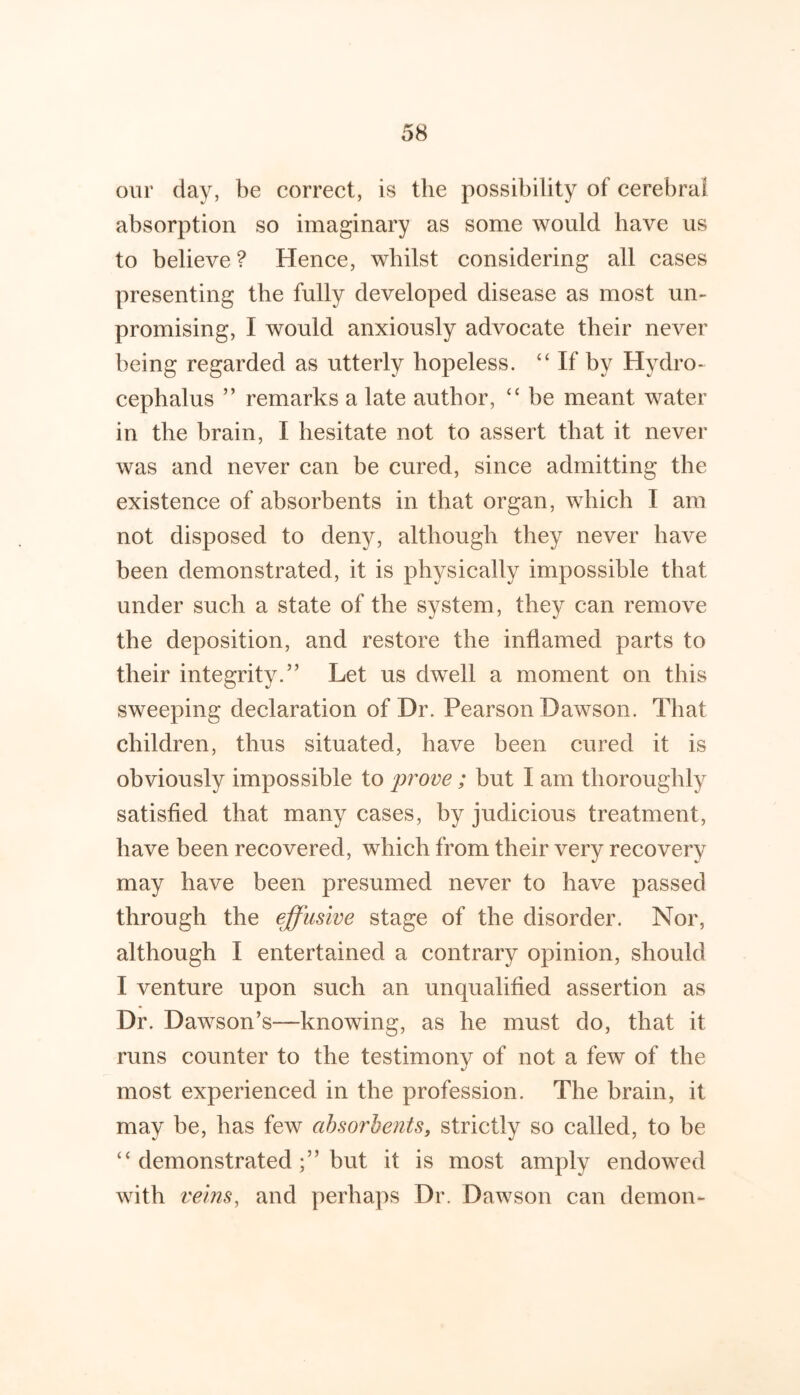 our day, be correct, is the possibility of cerebral absorption so imaginary as some would have us to believe ? Hence, whilst considering all cases presenting the fully developed disease as most un- promising, I would anxiously advocate their never being regarded as utterly hopeless. If by Hydro- cephalus ” remarks a late author, ‘‘ be meant water in the brain, I hesitate not to assert that it never was and never can be cured, since admitting the existence of absorbents in that organ, which I am not disposed to deny, although they never have been demonstrated, it is physically impossible that under such a state of the system, they can remove the deposition, and restore the inflamed parts to their integrity.” Let us dwell a moment on this sweeping declaration of Dr. Pearson Dawson. That children, thus situated, have been cured it is obviously impossible to prove; but I am thoroughly satisfied that many cases, by judicious treatment, have been recovered, which from their very recovery may have been presumed never to have passed through the effusive stage of the disorder. Nor, although I entertained a contrary opinion, should I venture upon such an unqualified assertion as Dr. Dawson’s—knowing, as he must do, that it runs counter to the testimony of not a few of the most experienced in the profession. The brain, it may be, has few absorbents, strictly so called, to be “ demonstratedbut it is most amply endowed with veins, and perhaps Dr. Dawson can demon-