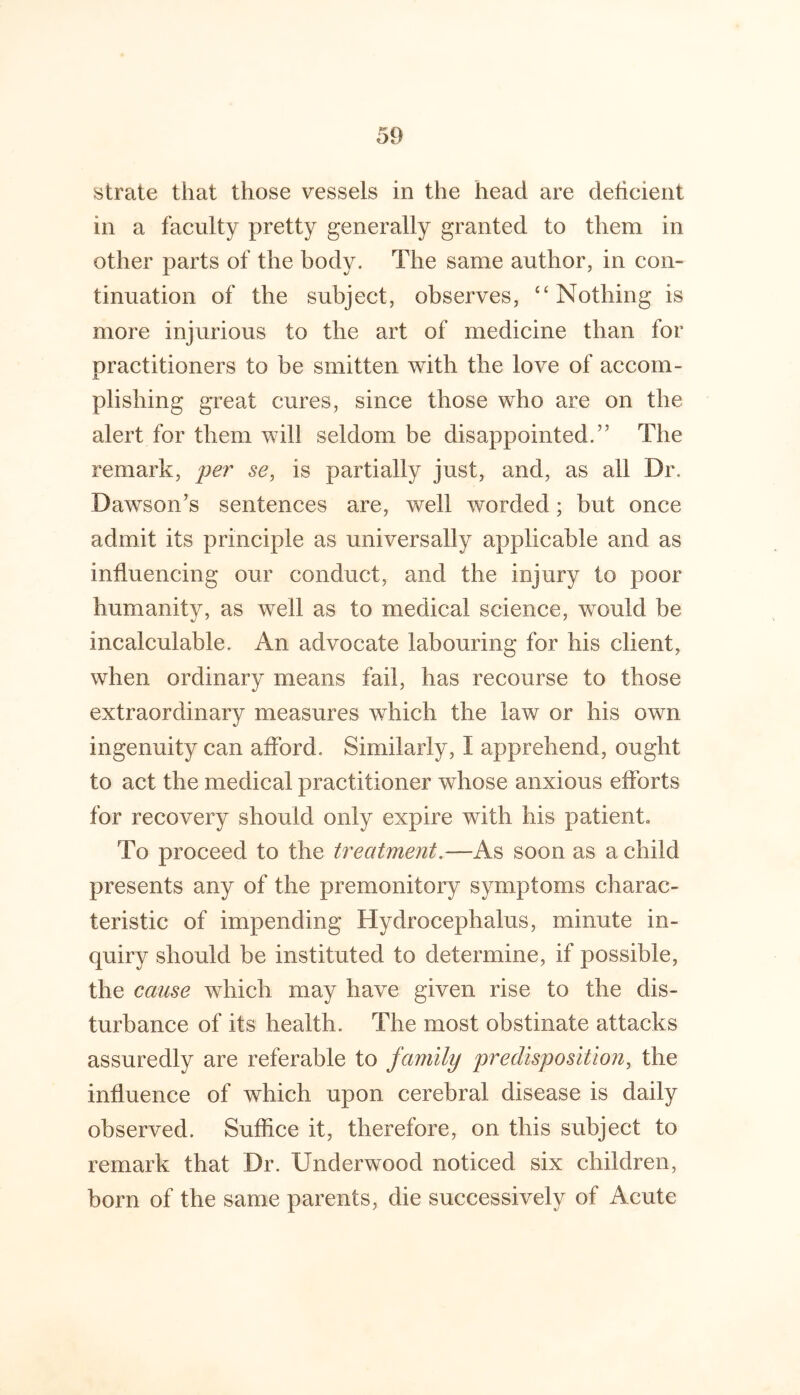 strate that those vessels in the head are deticieiit in a faculty pretty generally granted to them in other parts of the body. The same author, in con- tinuation of the subject, observes, “Nothing is more injurious to the art of medicine than for practitioners to be smitten with the love of accom- plishing great cures, since those who are on the alert for them will seldom be disappointed.” The remark, per se, is partially just, and, as all Dr. Dawson’s sentences are, well worded; but once admit its principle as universally applicable and as influencing our conduct, and the injury to poor humanity, as well as to medical science, would be incalculable. An advocate labouring for his client, when ordinary means fail, has recourse to those extraordinary measures which the law or his own ingenuity can afford. Similarly, I apprehend, ought to act the medical practitioner whose anxious efforts for recovery should only expire with his patient. To proceed to the treatment.—As soon as a child presents any of the premonitory symptoms charac- teristic of impending Hydrocephalus, minute in- quiry should be instituted to determine, if possible, the cause which may have given rise to the dis- turbance of its health. The most obstinate attacks assuredly are referable to family predisposition, the influence of which upon cerebral disease is daily observed. Suffice it, therefore, on this subject to remark that Dr. Underwood noticed six children, born of the same parents, die successively of Acute