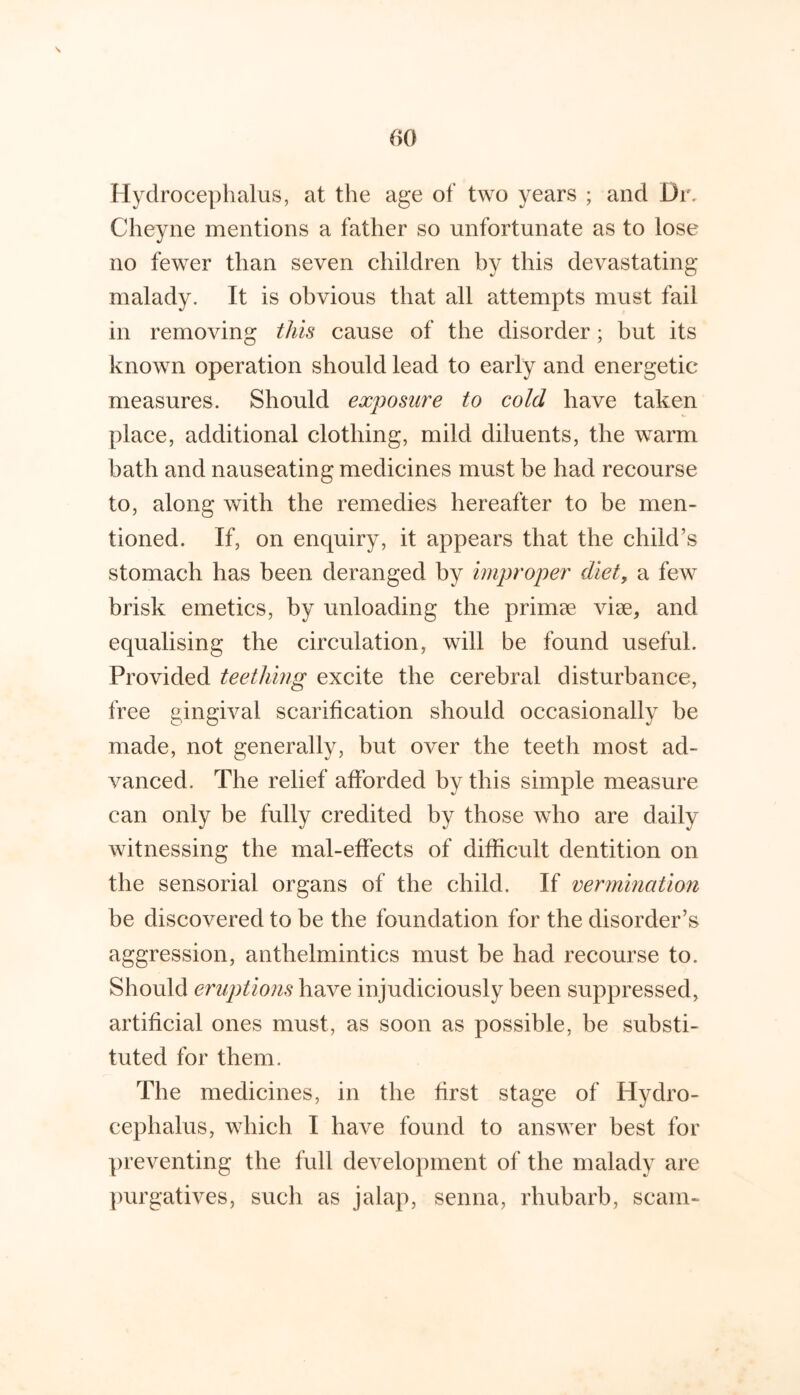 Hydrocephalus, at the age of two years ; and Dr. Cheyne mentions a father so unfortunate as to lose no fewer than seven children by this devastating malady. It is obvious that all attempts must fail in removing tlm cause of the disorder; but its known operation should lead to early and energetic measures. Should exposure to cold have taken place, additional clothing, mild diluents, the warm bath and nauseating medicines must be had recourse to, along with the remedies hereafter to be men- tioned. If, on enquiry, it appears that the child’s stomach has been deranged by improper diet, a few brisk emetics, by unloading the primee viae, and equalising the circulation, will be found useful. Provided teething excite the cerebral disturbance, free gingival scarification should occasionally be made, not generally, but over the teeth most ad- vanced. The relief afforded by this simple measure can only be fully credited by those who are daily witnessing the mal-effects of difficult dentition on the sensorial organs of the child. If vermination be discovered to be the foundation for the disorder’s aggression, anthelmintics must be had recourse to. Should eruptions have injudiciously been suppressed, artificial ones must, as soon as possible, be substi- tuted for them. The medicines, in the first stage of Hydro- cephalus, which I have found to answer best for preventing the full development of the malady are jmrgatives, such as jalap, senna, rhubarb, scam-