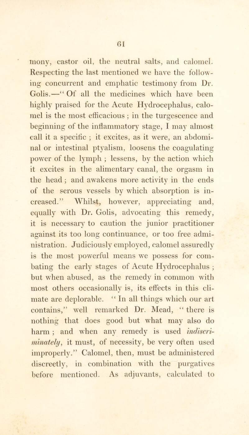 niony, castor oil, the neutral salts, and calomeL Respecting the last mentioned we have the follow- ing concurrent and emphatic testimony from Dr. Golis.—‘‘ Of all the medicines which have been highly praised for the Acute Hydrocephalus, calo- mel is the most efficacious ; in the turgescence and beginning of the inflammatory stage, I may almost call it a specific ; it excites, as it were, an abdomi- nal or intestinal ptyalism, loosens the coagulating power of the lymph ; lessens, by the action which it excites in the alimentary canal, the orgasm in the head; and awakens more activity in the ends of the serous vessels by which absorption is in- creased.” Whilst, however, appreciating and, equally with Dr. Golis, advocating this remedy, it is necessary to caution the junior practitioner against its too long continuance, or too free admi- nistration. Judiciously employed, calomel assuredly is the most powerful means we possess for com- bating the early stages of Acute Hydrocephalus ; but w^hen abused, as the remedy in common with most others occasionally is, its effects in this cli- mate are deplorable. In all things which our art contains,” well remarked Dr. Mead, “ there is nothing that does good but what may also do harm ; and when any remedy is used indiscri- minately^ it must, of necessity, be very often used improperly.” Calomel, then, must be administered discreetly, in combination with the purgatives before mentioned. As adjuvants, calculated to