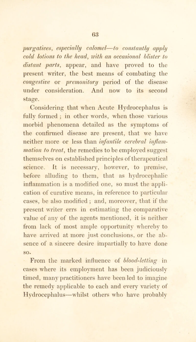 purgatives, especially calomel—to constantly apply cold lotions to the head, zvith an occasional blister to distant parts, appear, and have proved to tlie present writer, the best means of combating the congestive or premonitory period of the disease under consideration. And now to its second stage. Considering that when Acute Hydrocephalus is fully formed ; in other words, when those various morbid phenomena detailed as the symptoms of the confirmed disease are present, that we have neither more or less than infantile cerehrcd inflam- mation to treat, the remedies to be employed suggest themselves on established principles of therapeutical science. It is necessary, however, to premise, before alluding to them, that as hydrocephalic inflammation is a modified one, so must the appli- cation of curative means, in reference to particular cases, be also modified; and, moreover, that if the present writer errs in estimating the comparative value of any of the agents mentioned, it is neither from lack of most ample opportunity whereby to have arrived at more just conclusions, or the ab- sence of a sincere desire impartially to have done so. From the marked influence of blood-letting in cases where its employment has been judiciously timed, many practitioners have been led to imagine the remedy applicable to each and every variety of Hydrocephalus—whilst others who have probably