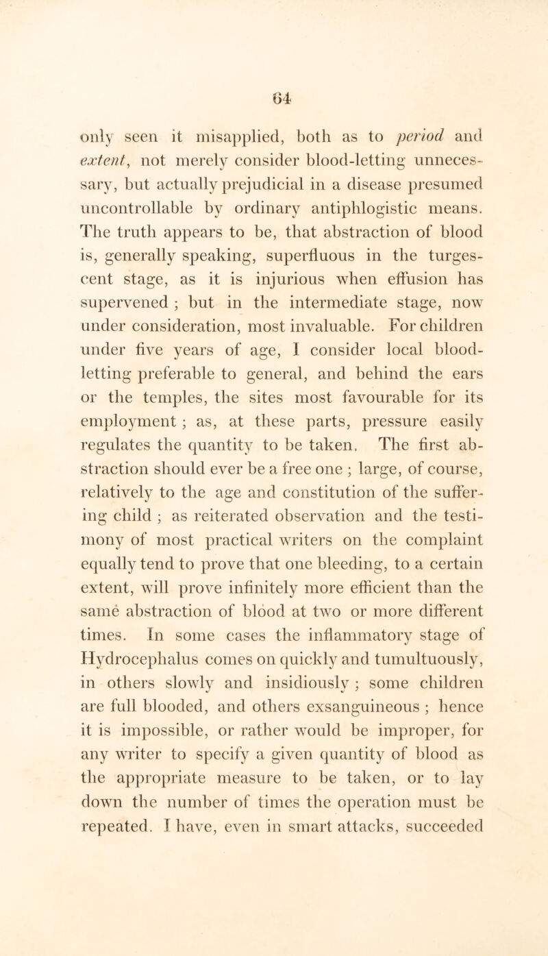 1)4 only seen it misapplied, both as to period and extent, not merely consider blood-letting unneces- sary, but actually prejudicial in a disease presumed uncontrollable by ordinary antiphlogistic means. The truth appears to be, that abstraction of blood is, generally speaking, superfluous in the turges- cent stage, as it is injurious when effusion has supervened ; but in the intermediate stage, now under consideration, most invaluable. For children under five years of age, I consider local blood- letting preferable to general, and behind the ears or the temples, the sites most favourable for its employment; as, at these parts, pressure easily regulates the quantity to be taken. The first ab- straction should ever be a free one ; large, of course, relatively to the age and constitution of the suffer- ing child ; as reiterated observation and the testi- mony of most practical writers on the complaint equally tend to prove that one bleeding, to a certain extent, will prove infinitely more efficient than the same abstraction of blood at two or more different times. In some cases the inflammatory stage of Hydrocephalus comes on quickly and tumultuously, in others slowly and insidiously ; some children are full blooded, and others exsanguineous ; hence it is impossible, or rather would be improper, for any writer to specify a given quantity of blood as the appropriate measure to be taken, or to lay down the number of times the operation must be