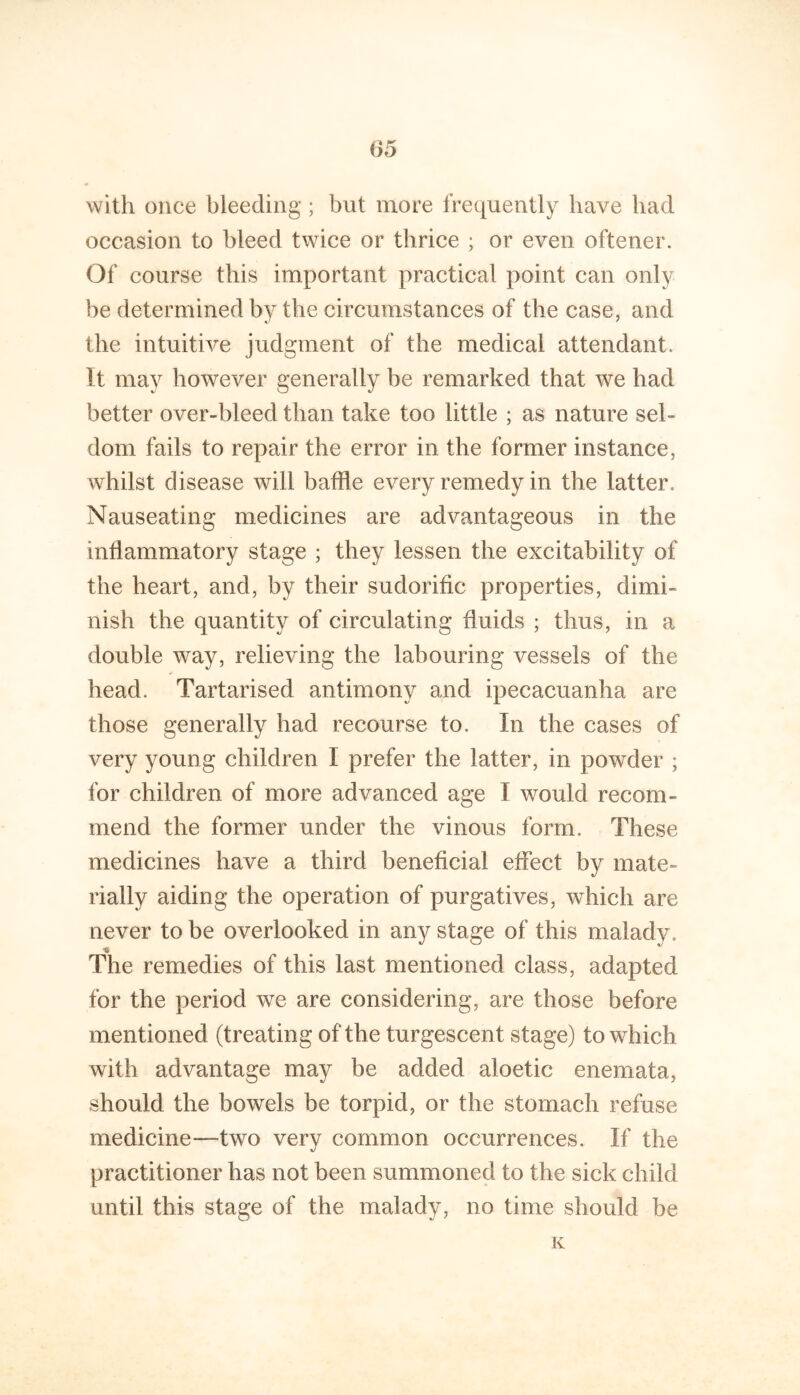 with once bleeding ; but more frequently have bad occasion to bleed twice or thrice ; or even oftener. Of course this important practical point can only be determined by the circumstances of the case, and the intuitive judgment of the medical attendant. It may however generally be remarked that we had better over-bleed than take too little ; as nature sel- dom fails to repair the error in the former instance, whilst disease will baffle every remedy in the latter. Nauseating medicines are advantageous in the inflammatory stage ; they lessen the excitability of the heart, and, by their sudorific properties, dimi- nish the quantity of circulating fluids ; thus, in a double way, relieving the labouring vessels of the head. Tartarised antimony and ipecacuanha are those generally had recourse to. In the cases of very young children I prefer the latter, in powder ; for children of more advanced age I would recom- mend the former under the vinous form. These medicines have a third beneficial effect by mate- rially aiding the operation of purgatives, which are never to be overlooked in any stage of this malady. The remedies of this last mentioned class, adapted for the period we are considering, are those before mentioned (treating of the turgescent stage) to which with advantage may be added aloetic enemata, should the bowels be torpid, or the stomach refuse medicine—-two very common occurrences. If the practitioner has not been summoned to the sick child until this stage of the malady, no time should be K