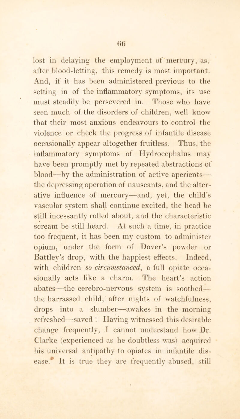 after blood-letting, this remedy is most important. And, if it has been administered previous to the setting in of the inflammatory symptoms, its use must steadily be persevered in. Those who have seen much of the disorders of children, well know that their most anxious endeavours to control the violence or check the progress of infantile disease occasionally appear altogether fruitless. Thus, the inflammatory symptoms of Hydrocephalus may have been promptly met by repeated abstractions of blood—by the administration of active aperients— the depressing operation of nauseants, and the alter- ative influence of mercury—and, yet, the child’s vascular system shall continue excited, the head be still incessantly rolled about, and the characteristic scream be still heard. At such a time, in practice too frequent, it has been my custom to administer opium, under the form of Dover’s powder or Battley’s drop, with the happiest effects. Indeed, with children so circumstanced^ a full opiate occa- sionally acts like a charm. The heart’s action abates—the cerebro-nervous system is soothed— the harrassed child, after nights of watchfulness, drops into a slumber—awakes in the morning refreshed—saved ! Having witnessed this desirable change frequently, I cannot understand how Dr. Clarke (experienced as he doubtless was) acquired his universal antipathy to opiates in infantile dis- ease. It is true they are frequently abused, still