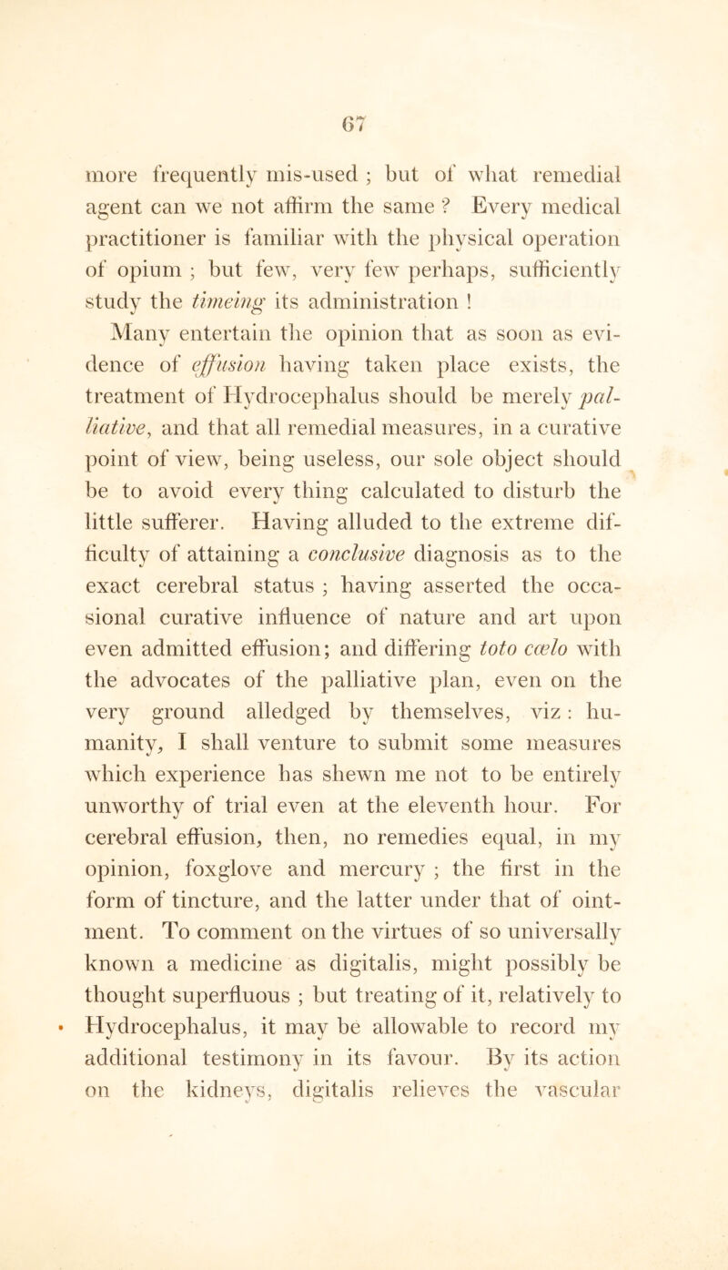 more frequently mis-used ; but of what remedial agent can we not affirm the same ? Every medical practitioner is familiar with the physical operation of opium ; but few, very few perhaps, sufficiently study the timehig its administration ! Many entertain the opinion that as soon as evi- dence of effusion having taken place exists, the treatment of Hydrocephalus should be merely pal- liative, and that all remedial measures, in a curative point of view, being useless, our sole object should be to avoid every thing calculated to disturb the little sufferer. Having alluded to the extreme dif- ficulty of attaining a conclusive diagnosis as to the exact cerebral status ; having asserted the occa- sional curative influence of nature and art upon even admitted effusion; and differing toto cwlo with the advocates of the palliative plan, even on the very ground alledged by themselves, viz: hu- manity, I shall venture to submit some measures which experience has shewn me not to be entirely unworthy of trial even at the eleventh hour. For cerebral effusion, then, no remedies equal, in my opinion, foxglove and mercury ; the first in the form of tincture, and the latter under that of oint- ment. To comment on the virtues of so universally known a medicine as digitalis, might possibly be thought superfluous ; but treating of it, relatively to Hydrocephalus, it may be allowable to record my additional testimonv in its favour. By its action on the kidneys, digitalis relieves the vascular