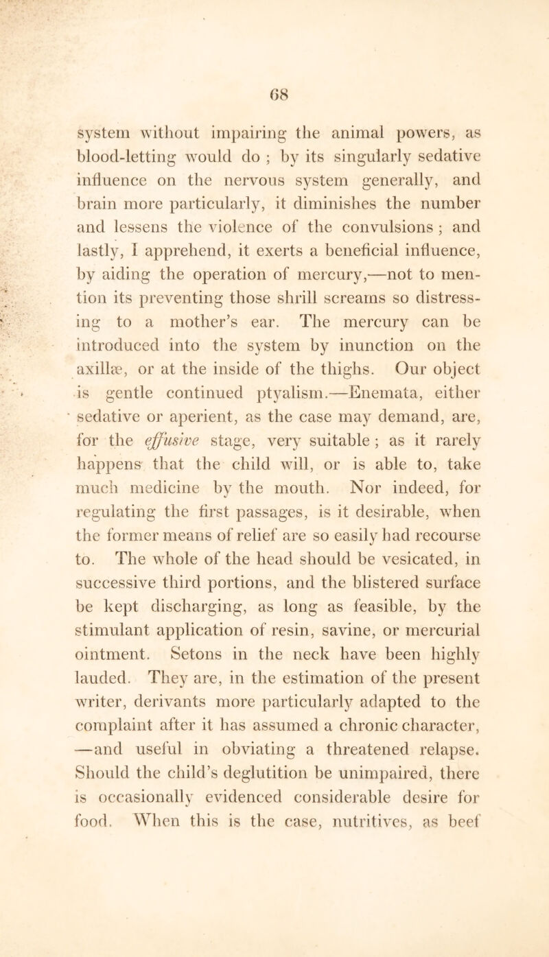 system witliout impairing the animal powers, as blood-letting would do ; by its singularly sedative influence on the nervous system generally, and brain more particularly, it diminishes the number and lessens the violence of the convulsions ; and lastly, I apprehend, it exerts a beneficial influence, by aiding the operation of mercury,—not to men- tion its preventing those shrill screams so distress- ing to a mother’s ear. The mercury can be introduced into the system by inunction on the axillee, or at the inside of the thighs. Our object is gentle continued ptyalism.—Enemata, either ■ sedative or aperient, as the case may demand, are, for the effusive stage, very suitable ; as it rarely happens that the child will, or is able to, take much medicine bv the mouth. Nor indeed, for regulating the first passages, is it desirable, when the former means of relief are so easily had recourse to. The whole of the head should be vesicated, in successive third portions, and the blistered surface be kept discharging, as long as feasible, by the stimulant application of resin, savine, or mercurial ointment. Setons in the neck have been highly lauded. They are, in the estimation of the present writer, derivants more particularly adapted to the complaint after it has assumed a chronic character, —and useful in obviating a threatened relapse. Should the child’s deglutition be unimpaired, there is occasionally evidenced considerable desire for food. When this is the case, nutritives, as beef