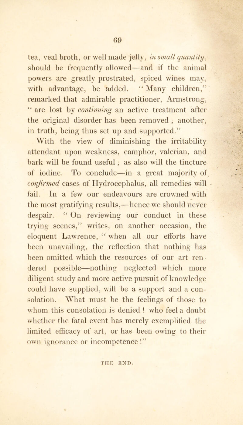 tea, veal broth, or well made jelly, hi small qiumtlhj^ should he frequently allowed^—and if the animal powers are greatly prostrated, spiced wines may, with advantage, be added. Many children,’'' remarked that admirable practitioner, Armstrong, ‘‘ are lost by continuing an active treatment after the original disorder has been removed ; another, in truth, being thus set up and supported.” With the view of diminishing the irritability attendant upon weakness, camphor, valerian, and bark will be found useful; as also will the tincture of iodine. To conclude—in a great majority of^ confirmed cases of Hydrocephalus, all remedies will * fail. In a few our endeavours are crowned with the most gratifying results,—hence we should never despair. On reviewing our conduct in these trying scenes,” writes, on another occasion, the eloquent Lawrence, when all our efforts have been unavailing, the reflection that nothing has been omitted which the resources of our art ren- dered possible—nothing neglected which more diligent study and more active pursuit of knowledge could have supplied, will be a support and a con- solation. What must be the feelings of those to whom this consolation is denied ! who feel a doubt whether the fatal event has merely exemplified the limited efficacy of art, or has been owing to their own ignorance or incompetence !” THE END.