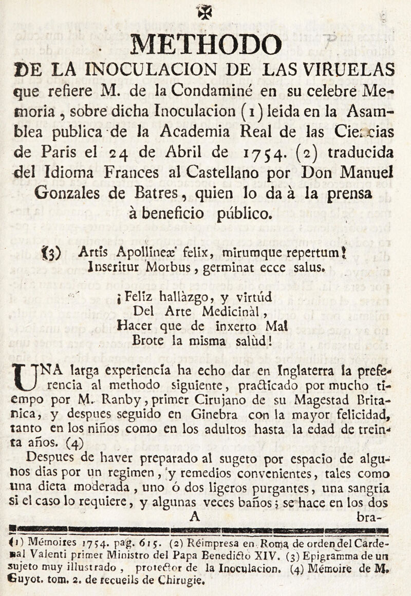 METHODO BE LA INOCULACION DE LAS VIRUELAS que refiere M. de la Condaminé en su celebré Me- moria , sobre dicha Inoculación ( i ) leida en la Asam- blea publica de la Academia Real de las Ciei cias de Paris el 24 de Abril de 1754. (2) traducida del Idioma Francés al Castellano por Don Manuel Gonzales de Batres, quien lo da à la prensa à beneficio público. Î3) Artis Apollîneæ felíx, mírumque repertumí Inseritur Morbus, germinat ecce salus. ¡Feliz hallazgo, y vírtúd Del Arte Medicinal, Hacer que de ínxerto Mal Brote la misma salud! UNA larga experiencia ha echo dar en Inglaterra la prefe-- rencia al methodo siguiente, pradícado por mucho ti- empo por M. Ranby,primer Cirujano de su Magestad Britá- nica, y después seguido en Ginebra con la mayor felicidad, tanto en los niños como en los adultos hasta la edad de trein** ta años. (4) Después de haver preparado al sugeto por espacio de algu- nos dias por un regimen , remedios convenientes, tales como una dieta moderada , uno ó dos ligeros purgantes, una sangria si el caso lo requiere, y algunas veces baños, se hace en los dos A bra- ^1) Mérnoiies 1754. pag. 6¡§. (2) Réimpresa en Roni^ de orden del Carde- sal Valent! primer Ministro del Papa Benediflo XIV. (3) Epigramma de urj sujeto muy illustrado , protet^jor de la Inoculación. (4) Mémoire de IVI» €uyot, tom, 2. de recueils de Chirugie.