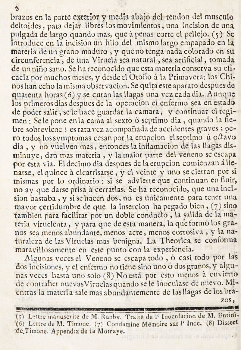 brazos en la parte exterior y medía aba)o del tendon del musculo deltoïdes, pata dejar libres los movimientos, una Incision de una, pulgada de largo quando mas, que à penas corte el pellejo. (5) Se introduce en la incisión un hilo del mismo largo empapado en la materia de un grano maduro , y que no tenga nada calorado en su circunferencia, de una Viruela sea natural, sea artificial, tomada de un niño sano. Se ha reconocido que esta materia conserva su efi- cacia por muchos meses, y desde el Otoño à la Primavera: los Chi- nos han echo la misma observación. Se quita este aparato después de quarenta horas (6) y se curan las llagas una vez cada dia. Aunque los primeros dias después de la operación el enfermo sea en estado de poder salir, se le hace guardar la camara, y continuar el régi- men : Se le pone en la cama al sexto 6 séptimo día , quando la fie- bre sobreviene > es rara vez acompañada de accidentes graves ; pe- ro todos lossymptomas cesan por la erupción el séptimo ú oá:avo día , y no vuelven mas, entonces la inflamación de las llagas dis- minuye, dan mas materia , y la malor parte del veneno se escapa por esta vía. El décimo dia después de la erupción comienzan ¿lle- narse, el quince à cicatrisarse , y el veinte y uno se cierran por sí mismas por lo ordinario : si se advierte que Cqntinuan en finir, no ay que darse prisa à cerrarlas. Se ha reconocido, que una inci- sion bastaba , y si se hacen dos, no es únicamente para tener una mayor certidumbre de que la inserción ha pegado bien, (7) sino también para facilitar por un doble'condu<£lo , la salida de la ma- teria viruelenta, y para que de esta manera, la que tormo los gra.- nos sea menos abundante, menos acre, menos corrosiva , y la na- turaleza de las Viruelas mas benigna. La Theorica se conforma maravillosamente en este punto con la experiencia. Algunas veces el Veneno se escapa todo , ó casi todo por las dos incisiones, y el enfermo no tiene sino uno 6 dos granos, y algu- nas veces hasta uno solo (8) No está por esto menos à cuvierto de contraher nuevasViruelasquando se le inoculase de nuevo. Mi- entras la materia sale mas abundantemente de las llagas de los bra- zos, (?) Lettre manuscrite de M. Ranby. Traité de i‘ Inoculación de.iVI. Eutirii» (6) Lettre de M. Timone. (7) Condamine Mémoire sur L Incc, (8) Dissext de,Timüne. Appendixde la Motraye.