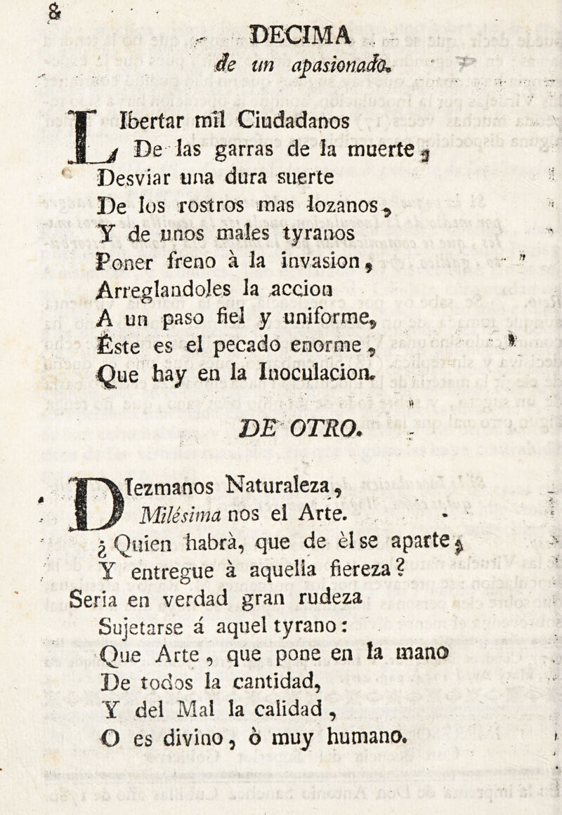 DECIMA Iberíar tntl Ciudadanos j De las garras de la muerte j Desviar una dura suerte De los rostros mas lozanos. y de unos males tyraiws Poner freno à la invasión. Arreglándoles la acción A un paso fiel y uniforme. Éste es el pecado enorme. Que hay en la Inoculación, BE OTRO, ']S '\Tezmanos Naturaleza, Milésima nos el Arte. ¿ Quien habrá, que de él se aparte Y entregue à aquella fiereza? Seria en verdad gran rudeza Suj etarse á aquel tyrano : Que Arte, que pone en la mano De todos la cantidad, y del Mal la calidad , O es divino, o muy humano.