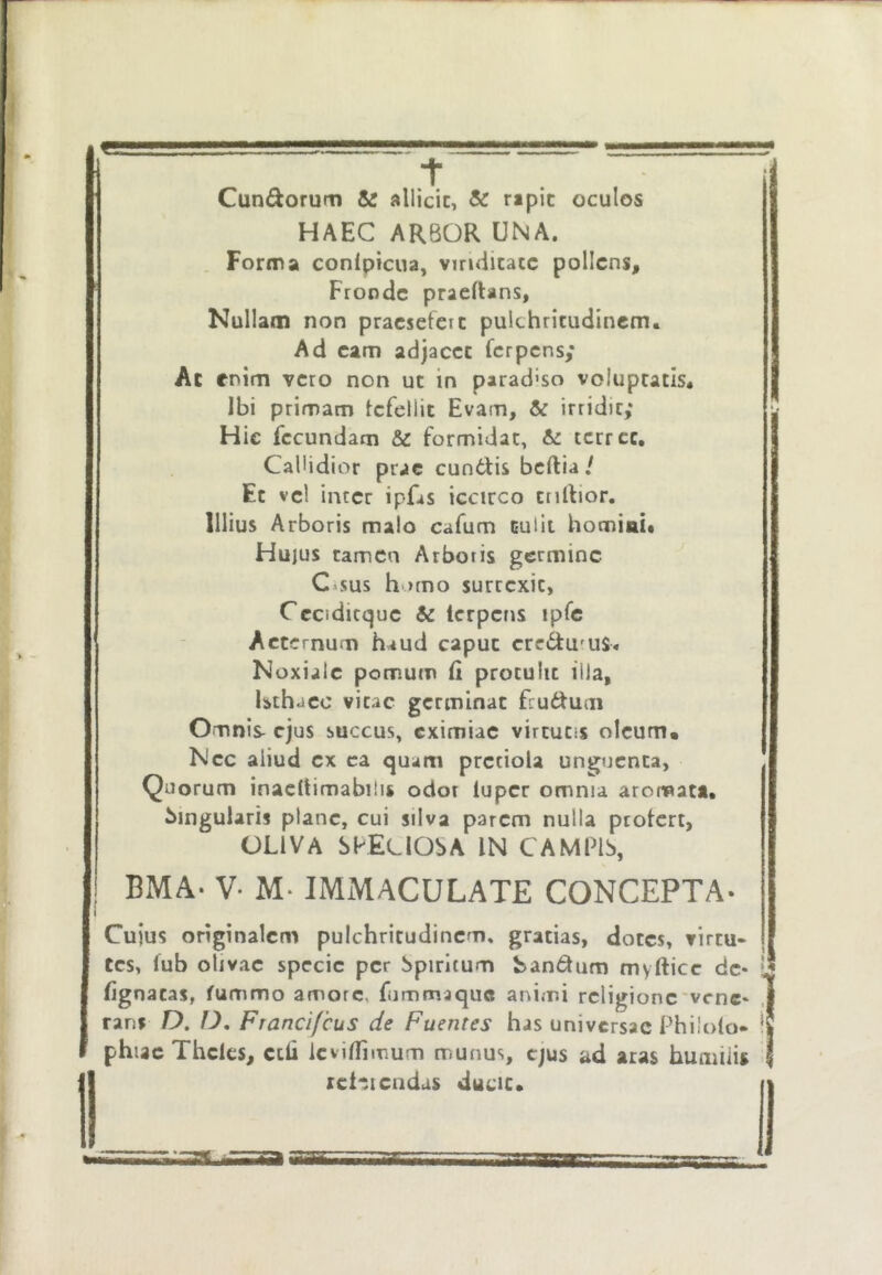 Cundorum & allicit, & r»pic oculos HAEC ARBOR UNA. Forma conlpicua, vindicate pollens. Fronde praedans, Nullam non pracsetcic pulchritudinem. Ad eam adjacet ferpens; Ac enim vero non ut in parad'so voluptatis. Ibi primam Icfellit Evam, & irridit; Hic fecundam &: formidat, 6: terree. Callidior prae eundis beftia / Et vel inter ipfis iccirco tnltior. Illius Arboris malo cafum tulit homiai* Huius tamen Arboris germine C*sus homo sureexit, Cccidicque & terpens ipfc Aeternum haud caput credulus. Noxialc pomum (i protulit illa, Uthacc vitae germinat frudum Omnis- ejus succus, eximiae virtutis oleum. Nec aliud ex ea quam pretiola unguenta. Quorum inaeltimabilis odor luper omnia aromati, lingularis plane, cui silva parem nulla profert, OLIVA SPECIOSA IN CAMFIS, BMA- V- M- IMMACULATE CONCEPTA- Cujus originalem pulchritudinem, gratias, doces, virtu- tes, lub olivae specie per Spiritum bandum myfticc de- lignatas, fummo amore, fiimmaquc animi religione'vrne* ranf O. D, Franci/cus de Fuentes has universae Philolo» phiac Thcles, ctii icvjfllmum munus, ejus ad aras humiiig rei^stendas ducit.