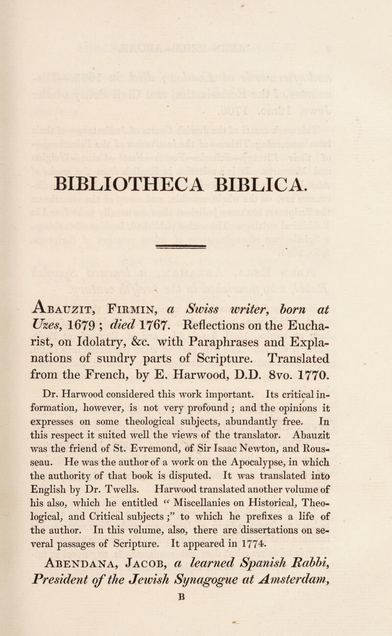 BIBLIOTHECA BIBLICA. Abauzit, Firmin, a Swiss writer, born at Uzes9 1679 ; died 1767. Reflections on the Eucha¬ rist, on Idolatry, &c. with Paraphrases and Expla¬ nations of sundry parts of Scripture. Translated from the French, by E. Harwood, D.D. 8vo. 1770. Dr. Harwood considered this work important. Its critical in¬ formation, however, is not very profound; and the opinions it expresses on some theological subjects, abundantly free. In this respect it suited well the views of the translator. Abauzit was the friend of St. Evremond, of Sir Isaac Newton, and Rous¬ seau. He was the author of a work on the Apocalypse, in which the authority of that book is disputed. It was translated into English by Dr. Twells. Harwood translated another volume of his also, which he entitled <e Miscellanies on Historical, Theo¬ logical, and Critical subjectsto which he prefixes a life of the author. In this volume, also, there are dissertations on se¬ veral passages of Scripture. It appeared in 1774. Abendana, Jacob, a learned Spanish Rabbi, President of the Jewish Synagogue at Amsterdam, B