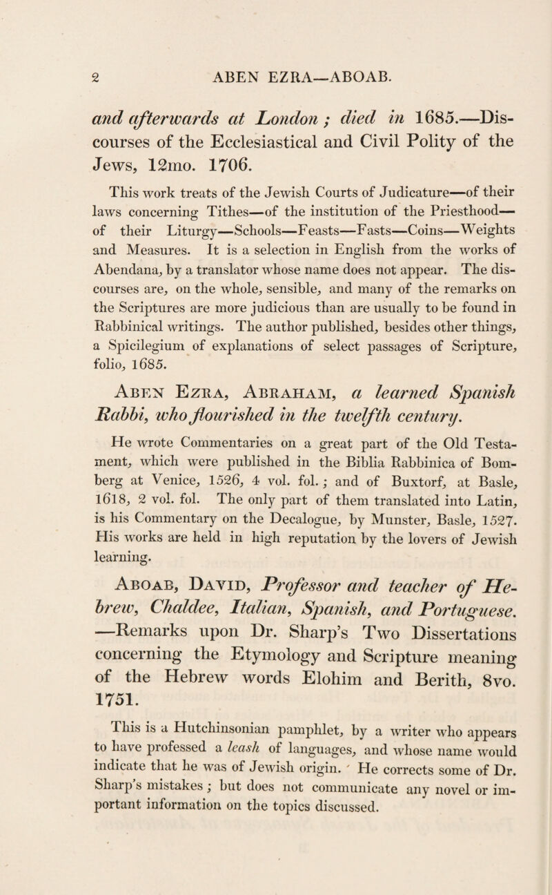 and afterwards at London ; died in 1685.—Dis¬ courses of the Ecclesiastical and Civil Polity of the Jews, 12mo. 1706. This work treats of the Jewish Courts of Judicature—of their laws concerning Tithes—of the institution of the Priesthood— of their Liturgy—Schools—Feasts—Fasts—Coins—Weights and Measures. It is a selection in English from the works of Abendana, by a translator whose name does not appear. The dis¬ courses are, on the whole, sensible, and many of the remarks on the Scriptures are more judicious than are usually to be found in Rabbinical writings. The author published, besides other things, a Spicilegium of explanations of select passages of Scripture, folio, 1685. Aben Ezra, Abraham, a learned Spanish Rabbi, who flourished in the twelfth century. He wrote Commentaries on a great part of the Old Testa¬ ment, which were published in the Biblia Rabbinica of Bom- berg at Venice, 1526, 4 vol. fol.; and of Buxtorf, at Basle, 1618, 2 vol. fol. The only part of them translated into Latin, is his Commentary on the Decalogue, by Munster, Basle, 1527. Elis works are held in high reputation by the lovers of Jewish learning. Aboab, David, Professor and teacher of He¬ brew, Chaldee, Italian, Spanish, and Portuguese. —Remarks upon Dr. Sharp’s Two Dissertations concerning the Etymology and Scripture meaning of the Hebrew words Elohim and Berith, 8vo. 1751. This is a Hutchinsonian pamphlet, by a writer who appears to have professed a leash of languages, and whose name would indicate that he was of Jewish origin. ' He corrects some of Dr. Sharp s mistakes , but does not communicate any novel or im¬ portant information on the topics discussed.