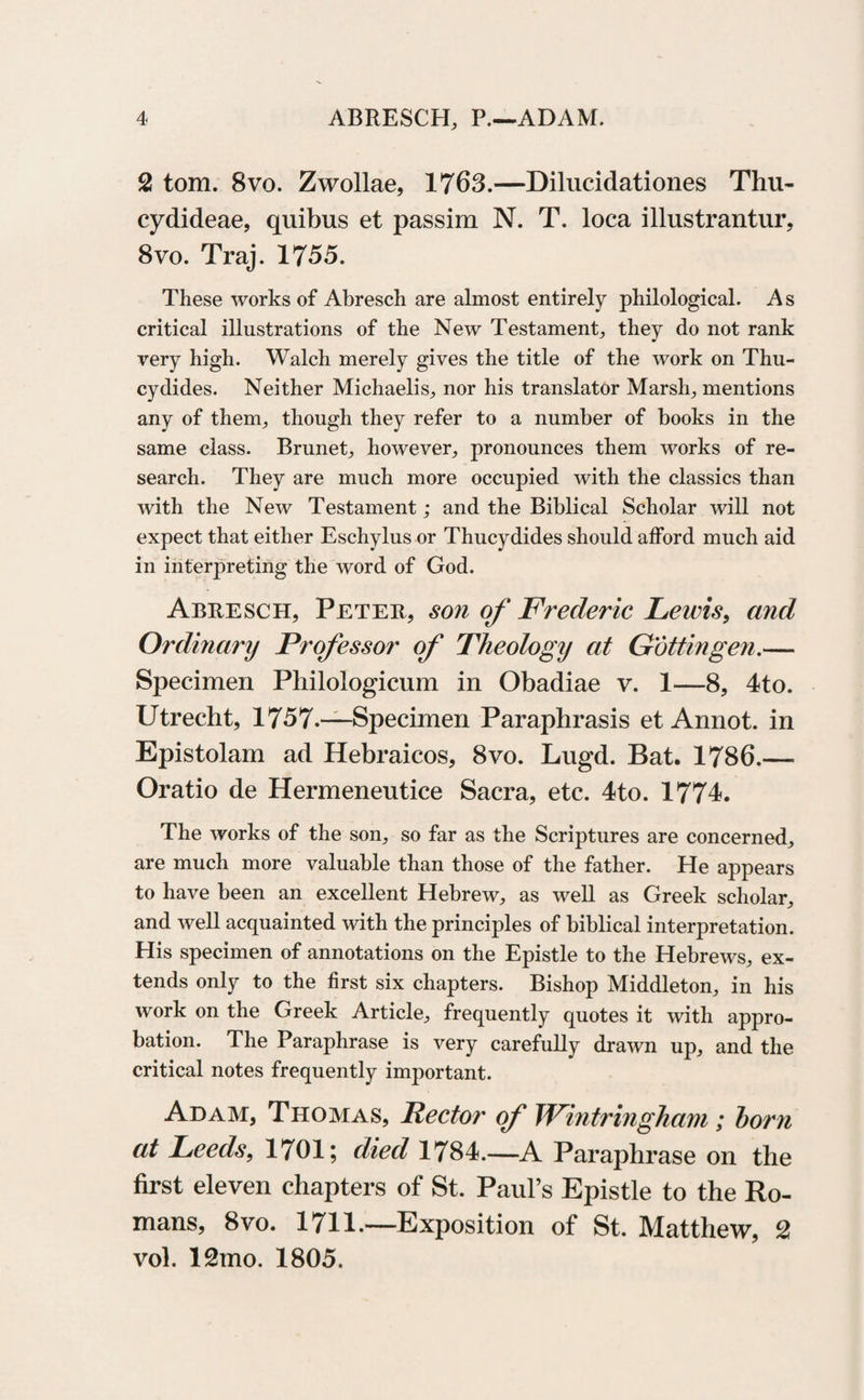 2 tom. 8vo. Zwollae, 1763.—Dilucidationes Thu- cydideae, quibus et passim N. T. loca illustrantin’, 8vo. Traj. 1755. These works of Abresch are almost entirely philological. As critical illustrations of the New Testament, they do not rank very high. Walch merely gives the title of the work on Thu¬ cydides. Neither Michaelis, nor his translator Marsh, mentions any of them, though they refer to a number of books in the same class. Brunet, however, pronounces them works of re¬ search. They are much more occupied with the classics than with the New Testament; and the Biblical Scholar will not expect that either Eschylus or Thucydides should afford much aid in interpreting the word of God. Abresch, Peter, son of Frederic Lewis, and Ordinary Professor of Theology at Gottingen.— Specimen Philologicum in Obadiae v. 1—8, 4to. Utrecht, 1757.—Specimen Paraphrasis et Annot. in Epistolam ad Hebraicos, 8vo. Lugd. Bat. 1786.— Oratio de Hermenentice Sacra, etc. 4to. 1774. The works of the son, so far as the Scriptures are concerned, are much more valuable than those of the father. He appears to have been an excellent Hebrew, as well as Greek scholar, and well acquainted with the principles of biblical interpretation. His specimen of annotations on the Epistle to the Hebrews, ex¬ tends only to the first six chapters. Bishop Middleton, in his work on the Greek Article, frequently quotes it with appro¬ bation. The Paraphrase is very carefully drawn up, and the critical notes frequently important. Adam, Thomas, Lector of Wintringham ; horn at Leeds, 1701; died 1784.—A Paraphrase on the first eleven chapters of St. Paul’s Epistle to the Ro¬ mans, 8vo. 1711.—Exposition of St. Matthew, vol. lQmo. 1805.