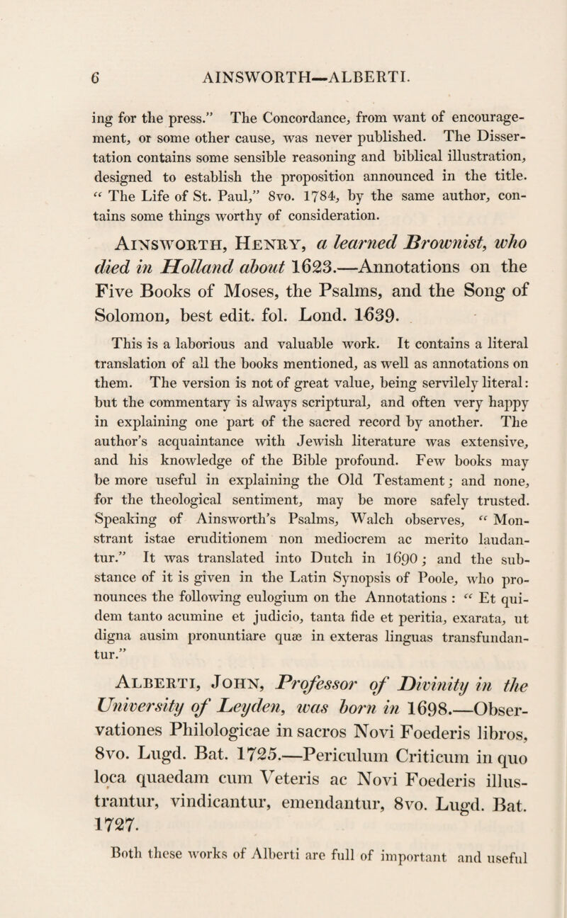 ing for the press.” The Concordance, from want of encourage¬ ment, or some other cause, was never published. The Disser¬ tation contains some sensible reasoning and biblical illustration, designed to establish the proposition announced in the title. “ The Life of St. Paul,” 8vo. 1784, by the same author, con¬ tains some things worthy of consideration. Ainsworth, Henry, a learned Brownist, who died in Holland about 1623.—Annotations on the Five Books of Moses, the Psalms, and the Song of Solomon, best edit. fol. Lond. 1639. This is a laborious and valuable work. It contains a literal translation of all the books mentioned, as well as annotations on them. The version is not of great value, being servilely literal: but the commentary is always scriptural, and often very happy in explaining one part of the sacred record by another. The author’s acquaintance with Jewish literature was extensive, and his knowledge of the Bible profound. Few books may be more useful in explaining the Old Testament; and none, for the theological sentiment, may be more safely trusted. Speaking of Ainsworth’s Psalms, Walch observes, “ Mon- strant istae eruditionem non mediocrem ac merito laudan- tur.” It was translated into Dutch in 16Q0; and the sub¬ stance of it is given in the Latin Synopsis of Poole, who pro¬ nounces the following eulogium on the Annotations : “ Et qui- dem tanto acumine et judicio, tanta fide et peritia, exarata, ut digna ausim pronuntiare quas in exteras linguas transfundan- tur.” Alberti, John, Professor of Divinity in the University of Leyden, was born in 1698.—Obser¬ vations Philologicae in sacros Novi Foederis libros, 8vo. Lugd. Bat. 1725.—Periculum Criticum in quo loca quaedam cum Veteris ac Novi Foederis illus- trantur, vindicantur, emendantur, 8vo. Lugd. Bat. 1727. Both these works of Alberti are full of important and useful