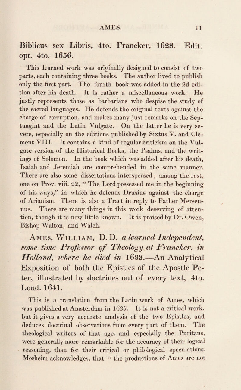 Biblicus sex Libris, 4to. Franeker, 1628. Edit, opt. 4to. 1656. This learned work was originally designed to consist of two parts, each containing three books. The author lived to publish only the first part. The fourth book was added in the 2d edi¬ tion after his death. It is rather a miscellaneous work. He justly represents those as barbarians who despise the study of the sacred languages. He defends the original texts against the charge of corruption, and makes many just remarks on the Sep- tuagint and the Latin Vulgate. On the latter he is very se¬ vere, especially on the editions published by Sixtus V. and Cle¬ ment VIII. It contains a kind of regular criticism on the Vul¬ gate version of the Historical Books, the Psalms, and the writ¬ ings of Solomon. In the book which was added after his death, Isaiah and Jeremiah are comprehended in the same manner. There are also some dissertations interspersed; among the rest, one on Prov. viii. 22, “ The Lord possessed me in the beginning of his ways,” in which he defends Drusius against the charge of Arianism. There is also a Tract in reply to Father Mersen- nus. There are many things in this work deserving of atten¬ tion, though it is now little known. It is praised by Dr. Owen, Bishop Walton, and Walch. Ames, William, D. D. a learned Independent, some time Professor of Theology at Franeher, in Holland, where he died in 1633.—An Analytical Exposition of both the Epistles of the Apostle Pe¬ ter, illustrated by doctrines out of every text, 4to. Lond. 1641. This is a translation from the Latin work of Ames, which was published at Amsterdam in 1635. It is not a critical work, but it gives a very accurate analysis of the two Epistles, and deduces doctrinal observations from every part of them. The theological writers of that age, and especially the Puritans, were generally more remarkable for the accuracy of their logical reasoning, than for their critical or philological speculations. Mosheim acknowledges, that “ the productions of Ames are not